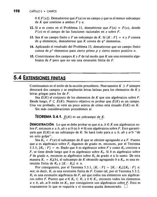 198 CAP~TUL5O CAMPOS 
0 E F [x] ). Demuestrese que F(a) es un campo y que es el menor subcampo 
de K que contiene a ambos F y a. 
12. Si a es como en el Problema 11, demuestrese que F(a) = F(x), donde 
F(x) es el campo de las funciones racionales en x sobre F. 
13. Sea K un campo finito y F u n subcampo de K. Si [K : F] = n y F consta 
de q elementos, demuestrese que K consta de qn elementos. 
14. Aplicando el resultado del Problema 13, demuestrese que un campo finito 
consta de pn elementos para cierto primo p y cierto entero positivo n. 
15. Construyanse dos campos K y F de tal mod0 que K sea una extension alge-braica 
de F per0 que no sea una extension finita de F. 
Continuamos en el estilo de la seccion precedente. Nuevamente K > F siempre 
denotara dos campos y se emplearan letras latinas para 10s elementos de K y 
letras griegas para 10s de F. 
Sea E(K) el conjunto de 10s elementos de K que son algebraicos sobre F. 
Desde luego, F C E(K). Nuestro objetivo es probar que E(K) es un campo. 
Una vez probado, se vera un poco acerca de como esta situado E(K) en K. 
Sin mh consideraciones procedemos a1 
TEOREMA 5.4.1. -.E (-K ) es un. .s.u bcampo , d. .e. -K- . 
DEMOSTRACI~LNo. que se debe probar es que si a, b E K son a l g e b r a i c~so~- 
bre F, entonces a & b, ab y a/b (si b # 0) son algebraicos sobre F. Esto garanti-zara 
que E(K) es un subcampo de K. Se hara todo para a & b, ab y a/b "de 
un solo golpe". 
Sea KO = F(a) el subcampo de K que se obtiene agregando a a F. Puesto 
que a es algebraico sobre F, digamos de grado m, entonces, por el Teorema 
5.3.5, [KO : F] = m. Dado que b es algebraico sobre F y como KO contiene a 
F, se tiene desde luego que b es algebraico sobre KO. Si b es algebraico sobre 
F de grado n, entonces es algebraico sobre KO de grado n a lo sumo. De esta 
manera K, = Ko(b), el subcampo de K obtenido agregando b a KO, es una ex-tension 
finita de KO y [Kl : KO] I n. 
Por consiguiente, por el Teorema 5.3.1, [K1 : F] = [K, : KO] [KO : F] I 
mn; es decir, K, es una extension finita de F. Como tal, por el Teorema 5.3.2, 
K, es una extension algebraica de F, asi que todos sus elementos son algebrai-cos 
sobre F. Puesto que a E KO C Kl y b E K,, entonces todos 10s elementos 
a & b, ab, a/b estan en K,, por consiguiente son algebraicos sobre F. Esto es 
exactamente lo que se requeria y el teorema queda demostrado. 
 