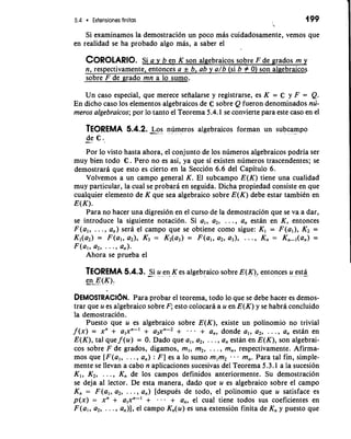 5.4 Extensiones finitas 
Si examinamos la demostracion un poco mas cuidadosamente, vemos que 
en realidad se ha probado algo mas, a saber el 
COROLARSIOi a .Y b en K son algebraicos sobre F de grados m y 
n, respectivamente, entonces a & b, ab y a/b (si b # 0) son algebraicos 
sobre F de grado mn a lo sumo. 
Un caso especial, que merece seiialarse y registrarse, es K = C y F = Q. 
En dicho caso 10s elementos algebraicos de C sobre Q fueron denominados nu-meros 
algebraicos; por lo tanto el Teorema 5.4.1 se convierte para este caso en el 
TEOREMA 5.4.2. -L.o s numeros algebraicos forman un sub- cam- po 
-de C. 
Por lo visto hasta ahora, el conjunto de 10s numeros algebraicos podria ser 
muy bien todo C. Pero no es asi, ya que si existen numeros trascendentes; se 
demostrara que esto es cierto en la Seccidn 6.6 del Capitulo 6. 
Volvemos a un campo general K. El subcampo E(K) tiene una cualidad 
muy particular, la cual se probara en seguida. Dicha propiedad consiste en que 
cualquier elemento de K que sea algebraico sobre E(K) debe estar tambien en 
E(K). 
Para no hacer una digresidn en el curso de la demostracion que se va a dar, 
se introduce la siguiente notacidn. Si a,, a2, . . . , a,, estan en K, entonces 
F(al, . . . , a,,) sera el campo que se obtiene como sigue: Kl = F(a,), K2 = 
Kl(a2) = F(a17 021, K3 = K2(a3) = F(al, 02, 0317 . . Kn = Kn-,(an) = 
F(al, a2, . . . , a,,). 
Ahora se prueba el 
TEOREMA 5.4.3. -Si u- en , K es algebraic0 sobre E(K), entonces u .e st-a.. 
e-"n.- E..-( K).- 
DEMOSlRAC16N. Para probar el teorema, todo lo que se debe hacer es demos-trar 
que u es algebraico sobre F; esto colocara a u en E(K) y se habra concluido 
la demostracidn. 
Puesto que u es algebraico sobre E(K), existe un polinomio no trivial 
f (x) = xn + alxn-I + a2xn-2 + . . + a,, donde a,, a2, . . . , a, estan en 
E(K), tal que f (u) = 0. Dado que a,, a2, . . . , a, estan en E(K), son algebrai-cos 
sobre F de grados, digamos, m,, m2, . . . , m,, respectivamente. Afirma-mos 
que [F(a,, . . . , a,) : F] es a lo sumo m,m2 . . m,. Para tal fin, simple-mente 
se llevan a cab0 n aplicaciones sucesivas del Teorema 5.3.1 a la sucesion 
K,, K2, . . . , K,, de 10s campos definidos anteriormente. Su demostracidn 
se deja a1 lector. De esta manera, dado que u es algebraico sobre el campo 
K,, = F(al7 a2, . . . , a,) [despues de todo, el polinomio que u satisface es 
p(x) = xn + a,xn-' + . -. + a,, el cual tiene todos sus coeficientes en 
F(a,, a,, . . . , a,)], el campo K,(u) es una extension finita de K, y puesto que 
 