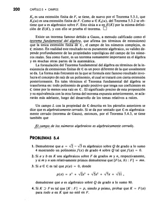 200 CAP~TULO~ CAMPOS 
K,, es una extensi6n finita de F, se tiene, de nuevo por el Teorema 5.3.1, que 
K,(u) es una extension finita de F. Como u E Kn(u), del Teorema 5.3.2 se ob-tiene 
que u es algebraico sobre F. Esto situa a u en E(Kj por la misma defini-cion 
de E(K), y con ello se prueba el teorema. 
Existe un teorema famoso debido a Gauss, a menudo calificado como el 
@orema fundamental del algebra, que afirma (en terminos de extensiones) 
que la unica extension finita de 6 , el campo de 10s numeros complejos, es 
C mismo. En realidad este resultado no es puramente algebraico, su validez de-pende 
profundamente de las propiedades topol6gicas del campo de 10s nume-ros 
reales. Sea como fuere, es un teorema sumamente importante en el algebra 
y en muchas otras partes de la matematica. 
La formulaci6n del Teorema fundamental del algebra en tkrminos de la in-existencia 
de extensiones finitas de 6 es un poco diferente de la que usualmente 
se da. La forma mas frecuente en la que se formula este fa~nosore sultado invo-lucra 
el concept0 de raiz de un polinomio, el cual se tratara con cierta extension 
posteriormente. En tales terminos el Teorema fundamental del algebra se 
transforma en: todo polinomio de grado positivo que tenga sus coeficientes en 
C tiene por lo menos una raiz en 6 . El significado precis0 de esta proposici6n 
y su equivalencia con la otra forma del teorema expuesta anteriormente, se acla-raran 
mh adelante, luego del desarrollo de 10s temas relativos a raices. 
Un campo L con la propiedad de C descrita en 10s parrafos anteriores se 
dice que es algebraicamente cerrado. Si se da por sentado que C es algebraica-mente 
cerrado (teorema de Gauss), entonces, por el Teorema 5.4.3, se tiene 
tambikn que 
El campo de 10s numeros algebraicos es algebraicamente cerrado. --... - .-..- *. . . . .. .. . , . . - . . ..... ". . 
1. DemuCstrese que a = - & es algebraico sobre Q de grado a lo sumo 
4 mostrando un polinomio f (x) de grado 4 sobre Q tal que f (a) = 0. 
2. Si a y b en K son algebraicos sobre F de grados m y n, respectivamente, 
y si m y n son relativamente primos demuestrese que [F(a, b) : F] = mn. 
3. Si a E 6 es tal que p(a) = 0, donde 
demuestrese que a es algebraico sobre Q de grado a lo sumo 80. 
4. Si K > F es tal que [K : F] = p, siendo p primo, probar que K = F(a) 
para todo a en K que no este en F. 
 