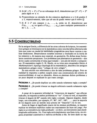 5.5 Constructibilidad 201 
5. Si [K : F] = 2" y T es un subcampo de K, demutstrese que [T : F] = 2m 
para algun m I n. 
6. Proporcionese un ejemplo de dos numeros algebraicos'a y b de grados 2 
y 3, respectivamente, tales que ab sea de grado menor que 6 sobre Q. 
7. Si K 3 F son campos y a,, . . ., a, estan en K, demutstrese que 
F(a,, . . . , a,) es igual a F(ad,,, . . . , ad,,) para cualquier permutacion a 
de1,2, ..., n. 
En la antigua Grecia, a diferencia de las otras culturas de la tpoca, 10s matema-ticos 
griegos se interesaron en la matematica como una disciplina abstracta mds 
bien que como un caudal de habilidades pragmaticas para hacer cuentas o rea-lizar 
mediciones. Desarrollaron notables intereses y resultados en la teoria de 
10s numeros y, de manera muy especial, en geometria. En dichas areas formu-laron 
cuestiones perspicaces. Los problemas que plantearon en geometria -dos 
de 10s cuales constituiran el tema aqui tratado- son aun de interes y sustancio-sos. 
El matematico inglks G. H. Hardy, en su triste per0 encantador librito A 
Mathematician's Apology (Apologia de un matematico), describe a 10s antiguos 
matematicos griegos como "colegas de otro colegio". 
En esta seccion nos referiremos a dos de tales problemas griegos. Pero en 
realidad la respuesta a ambos surgira como una consecuencia del criterio de 
constructibilidad, el cual se obtendra. Ahora se plantean dichos problemas y 
un poco despuks se explicard lo que traen consigo. 
PROBLEMA1 . iSe puede duplicar un cubo usando solamente regla y compas? 
PROBLEMA2 . iSe puede trisecar un angulo arbitrario usando solamente regla 
y compas? 
A pesar de la aparente infinidad de "trisectores de angulos" que afloran 
cada aiio, la respuesta a ambos problemas es "no". Como se vera, es imposible 
trisecar el dngulo de 60' usando solo regla y compas. Algunos dngulos, desde 
luego, son trisecables, por ejemplo, 0°, 90°, 145O, 180°, . . . , per0 la mayoria 
de 10s angulos (con un sentido muy precis0 de "mayoria") no lo son. 
Antes de llegar a1 significado exacto de 10s mismos problemas, se requiere 
explicar en terminos explicitos cuales son exactamente las leyes del juego. Por 
regla no se entendera' una regla graduada -es decir, un instrumento para medir 
longitudes arbitrarias. No. Una regla sera simplemente una linea recta, sin nin - 
guna propiedad cuantitativa o metrica atribuida a ella. Se tiene dado un seg- 
 