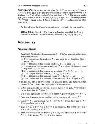 1.3 Funciones o aplicaciones (mapeos) 13 
DEMOSTRACIOSNe. verifica una de ellas. Si r E T, entonces (fo f -')(I)= 
f( f -I([)). Pero ique es f -I(()? Por definicion, f -I(() es aquel elemento so E 
S tal que t = f(so). iCuil es el so E S tal iue f(so) = f(s)? Claramente resulta 
que so es el propio s. De esta manera f( f -'(t)) = f(so) = r. En otras palabras, 
(f 0 f -l)(t) = I para todo t E T; por lo tanto f 0 f -I = iT, la aplicacion iden-tidad 
en T. 
Se deja a1 lector la demostracion del ultimo resultado de esta seccion. 
LEMA 1.3.5. Si f: S + T e iT es la aplicacion identidad de T en si 
mismo e is es la deS sobre si mismo, entonces iT 0 f = f y f 0 is = f. 
PROBLEMAS 1.3 
1. Para 10s S, T indicados, determinese sif: S + T define una aplicacion; si no, 
expliquese por que. 
(a) S = conjunto de las mujeres, T = conjunto de 10s hombres, f(s) = 
esposo de s. 
(b) S = conjunto de 10s enteros positivos, T = S, f(s) = s - 1. 
. (c) S = conjunto de 10s enteros positivos, T = conjunto de 10s enteros no 
negativos, f(s) = s - 1. 
(d) S = conjunto de 10s enteros no negativos, T = S, f(s) = s - 1. 
(e) S = conjunto de 10s enteros, T = S, f(s) = s - 1. 
(f) S = conjunto de 10s numeros reales, T = S, f(s) = &. 
(g) S = conjunto de 10s numeros reales positivos, T = S, f(s) = &. 
2. En aquellas partes del Problema 1 en donde f define una funcion, deter-minese 
si ista es inyectiva, suprayectiva o ambas cosas. 
3. Si f es una aplicacion inyectiva de S sobre T, pruebese que f -' es una apli-cacion 
inyectiva de T sobre S. 
4. Si f es una aplicacion inyectiva de S sobre T, pruebese que f-I = is. 
5. Dese una demostracion de la Observacion que sigue a1 Lema 1.3.2. 
6.Sif:S- Tessuprayectivayg: T+ Uyh: T- Usontalesquegof = 
h 0 f, pruebese que g = h. 
7. Si g: S + ~:h: S + T, y si f: T + U es inyectiva, demuistrese que si f 0 
g = f 0 h, entonces g =' h. 
8. Sean S el conjunto de 10s enteros y T = (1, -I}; definase f: S + T como 
f(s) = 1 si s es par, f(s) = -1 si s es impar. 
 