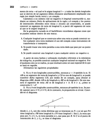 202 CAP~TUL5O CAMPOS 
mento de recta -a1 cual se le asigna longitud 1- y todas las demis longitudes 
que se deriven de tal segmento deben obtenerse sencillamente empleando una 
regla (un simple borde recto) y un compis. 
Llamemos a un numero real no negativo b longitud constructible si, me-diante 
un numero finito de aplicaciones de la regla y el compas y 10s puntos 
de interseccion obtenidos entre rectas y circulos asi construidos, se puede 
construir un segmento de recta de longitud b, a partir del segmento de recta 
a1 que se le asign6 longitud 1. 
De la geometria cursada en el bachillerato recordamos algunas cosas que 
se pueden realizar dentro de este marco. 
1. Cualquier longitud que se construya sobre una recta se puede construir so-bre 
cualquier otra recta mediante el uso del compas como instrumento de 
transferencia o transporte. 
2. Se puede trazar una recta paralela a una recta dada que pase por un punto 
dado. 
3. Se puede construir una longitud n para cualquier entero no negativo n. 
A partir de estos hechos y utilizando resultados referentes a la semejanza 
de triangvlos, es posible construir cualquier longitud racional no negativa. Por 
el momento esto no se realiza, ya que resultara como un caso especial de lo que 
se hard en seguida. 
Afirmamos las siguientes propiedades: 
1. Si a y b son longitudes constructibles, entonces a + b tambikn lo es. Si 
AB es un segmento de recta de longitud a y CD es uno de longitud b, se puede 
transferir dicho segmento CD, por medio de un cornpas, para obtener el 
diagrama ABE, donde AB es de longitud a y BE es de longitud b. De esta ma-nera 
el segmento de recta AE es de longitud a + b. Si b > a, jc6m0 se 
construiria b - a? 
2. Si a y b son longitudes constructibles, entonces ab tambien lo es. Se pue-de 
suponer que a # 0 y b # 0, de lo contrario, la proposici6n es trivial. Consi-dCr: 
se el diagrama 
donde L, y L2 son dos rectas distintas que se intersecan en P, y es tal que PA 
tiene longitud a, PB tiene longitud b y PJ tiene longitud 1. Sea L3 la recta que 
pasa por J y A y L, la recta paralela a L3 que pasa por B. Si C es el punto de 
interseccion de L, y L,, se tiene el diagrama 
 