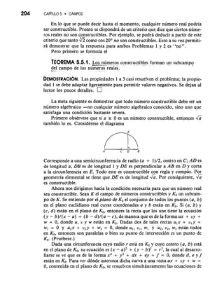 204 CAP~TULO5 CAMPOS 
En lo que se puede decir hasta el momento, cualquier numero real podria 
ser constructible. Pronto se dispondra de un criterio quedice que ciertos nume-ros 
reales no son constructibles. Por ejemplo, se podra deducir a partir de este 
criterio que tanto como cos 20° no son constructibles. Esto a su vez permiti-ri 
demostrar que la respuesta para ambos Problemas 1 y 2 es "no". 
Pero primer0 se formula el 
TEOREMA 5.5.1. -L--o s numeros constructibles forman un subcamp-o. 
-d- e.l campo de 10s nume-ros. re ales. 
DEMOSTRACI~LaNs .p ropiedades 1 a 3 casi resuelven el problema; la propie-dad 
1 se debe adaptar ligeramente para permitir valores negativos. Se dejan a1 
lector 10s pocos detalles. 
La meta siguiente es demostrar que todo numero constructible debe ser un 
numero algebraico -no cualquier numero algebraico conocido, sin0 uno que 
satisfaga una condici6n bastante severa. 
Primero obskrvese que si a r 0 es un numero constructible, entonces & 
tambiCn lo es. ConsidCrese el diagrama 
Corresponde a una semicircunferencia de radio (a + 1)/2, centro en C; AD es 
de longitud a, DB es de longitud 1 y DE es perpendicular a AB en D y corta 
a la circunferencia en E. Todo esto es constructible con regla y compas. Por 
geometria elemental se tiene que DE es de longitud &. Por consiguiente, & 
es constructible. 
Ahora nos dirigimos hacia la condici6n necesaria para que un numero real 
sea constructible. Sean K el campo de numeros constructibles y KO un subcam-po 
de K. Se entiende por el plano de KO el conjunto de todos 10s puntos (a, b) 
en el plano euclidiano real cuyas coordenadas a y b estan en KO. Si (a, b) y 
(c, d) estan en el plano de KO, entonces la recta que 10s une tiene la ecuacion 
(y - b)/(x - a) = (b - d)/(a - c), de manera que es de la forma ux + uy + 
w = 0, donde u, u y w estan en KO. Dadas dos de tales rectas u,x + u, y + 
w1 = 0 y u2x + u2y + w2 = 0, donde u,, u,, w, y u2, u2, w2 estan todos 
en KO, entonces son paralelas o bien su punto de interseccion es un punto de 
KO. (PruCbese.) 
Dada una circunferencia cuyo radio r esta en KO y cuyo centro (a, b) esta 
en el plano de KO, su ecuacion es (x - a)2- + (y - b)2 = r2, la cual a1 desarro-llarse 
se ve que es de la forma xZ + y2 + dx + ey + f = 0, donde d, e y f 
estan en KO. Para ver donde interseca dicha curva a una recta ux + uy + w = 
0, contenida en el plano de KO, se resuelven simultaneamente las ecuaciones de 
 