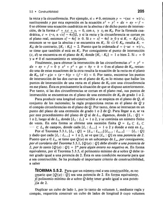 5.5 Constructibilidad 
la recta y la circunferencia. Por ejemplo, si u Z 0, entonces y = -(ux + w)/u; 
sustituyendo y por esta expresion en la ecuacion x2 + yf + dx + ey +. f = 
0 se obtiene una ecuacion cuadratica en la abscisa c de dicho punto de intersec-cion, 
de la forma c2 + s,c + s2 = 0, con S, y s2 en KO. Por la formula cua-dratica, 
c = (-s, & dk: - 4s;)2, y si la recta y la circunferencia se cortan en 
el plano real, entonces s: - 4s; r 0. Si s = s: - 4s; r 0 y si K1 = K~(&), 1 
entonces se ve que la abscisa c se encuentra en K,. Si & E KO, resulta K, = 
KO; de lo contrario, [K, : KO] = 2. Puesto que la ordenada d = (-uc + w)/u, 
se tiene que tambiCn d esta en K,. Por consiguiente el punto de interseccion 
(c, d) se encuentra en el plano de K, donde [K, : KO] = 1 o bien 2. Si u = 0 
y u Z 0 el razonamiento es semejante. 
Finalmente, para obtener la interseccion de las circunferencias x2 + y2 + 
dx + ey + f = 0 y x2 + y2 + gx + hy + k = 0 en el plano de KO, restan-do 
una de estas ecuaciones de la otra resulta la ecuacion de la recta en el plano 
de KO, (d - g)x + (e - h)y + (f - k) = 0. Por tanto, encontrar 10s puntos 
de interseccion de las dos curvas en el plano de KO es lo mismo que hallar 10s 
puntos de interseccion de una recta en el plano de KO con una circunferencia 
en ese plano. ~steas p recisamente la situation de que se dispuso anteriormente. 
Por tanto, si las dos circunferencias se cortan en el plano real, sus puntos de 
interseccion se encuentran en el plano de una extension de KO de grado 1 o 2. 
Para producir una longitud constructible a se empieza en el plano de Q, el 
conjunto de 10s racionales; la regla proporciona rectas en el plano de Q y 
el compas circunferencias en el plano de Q. Por tanto, btas se intersecan en un 
punto del plano de una extension de grado 1 o 2 de Q. Para llegar a a, se va 
por este procedimiento del plano de Q a1 de L,, digamos, donde [L, : Q] = 
1 o 2, luego a1 de L,, donde [L2 : L, 1 = 1 o 2, y se continua un numero finito 
de veces. En esta forma se obtiene una sucesion finita Q = Lo c L, c 
. . C L, de campos, donde cada [L, : L,-,I = 1 o 2 y donde a esta en L,. 
Por el Teorema 5.3.1, [L, : Q] = [L, : L,-,] [L,-, : L,-,] . - [L, : Q] 
y dado que cada [L, : Li-,I = 1 o 2, se ve que [L, : Q] es una potencia de 2. 
Puesto que a E L,, se tiene que Q (a) es un subcampo de L,, por consiguiente, 
por el corolario del Teorema 5 -3.1, [ Q (a) : Q ] debe dividir a una potencia de 
2, por lo tanto [Q (a) : Q] = 2" para algun entero no negativo m. En forma 
equivalente, por el Teorema 5.3.5, el polinomio minimo de a sobre Q debe te-ner 
grado igual a una potencia de 2. ~steas una condicion necesaria para que 
a sea constructible. Se ha probado el importante criterio de constructibilidad, 
a saber 
TEOREMA 5.5.2. Para que un ndmero real a sea con-s.t-r.u.c tible, es ne-cesario 
que [Q( a) :3s]ea una potencia de 2. En forma equivalente, 
-a- p.o linomio mMinimdoe a sobre Q debe tener grado igual a una poten-- 
c.i a de 2. 
Duplicar un cub0 de lado 1, por lo tanto de volumen 1, mediante regla y 
compas, requeriria construir un cub0 de lados de longitud b cuyo volumen 
 
