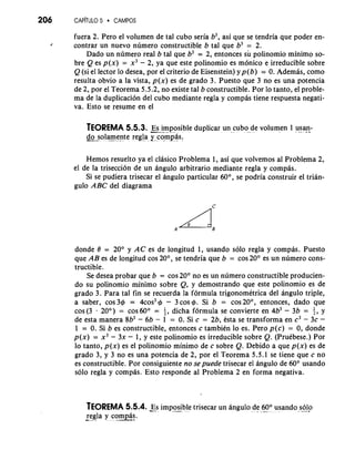 206 CAP~T~I5L O CAMPOS 
fuera 2. Pero el volumen de tal cub0 seria b3, asi que se tendria que poder en- 
/ contrar un nuevo n~meroc onstructible b tal que b3 = 2. 
Dado un numero real b tal que b3 = 2, entonces su polinomio minimo so-bre 
Q es p ( ~ =) x3 - 2, ya que este polinomio es monico e irreducible sobre 
Q (si el lector lo desea, por el criterio de Eisenstein) yp(b) = 0. Ademas, como 
resulta obvio a la vista, p(x) es de grado 3. Puesto que 3 no es una potencia 
de 2, por el Teorema 5.5.2, no existe tal b constructible. Por lo tanto, el proble-ma 
de la duplication del cub0 mediante regla y compas tiene respuesta negati-va. 
Esto se resume en el 
TEOREMA 5.5.3. --&. Es imposible duplicar un cub0 de volumen 1 u,s-a n- -- 
do sola-mente regla y comias: -"- 
Hemos resuelto ya el clasico Problema 1, asi que volvemos a1 Problema 2, 
el de la trisection de un angulo arbitrario mediante regla y compas. 
Si se pudiera trisecar el angulo particular 60°, se podria construir el trian-gulo 
ABC del diagrama 
donde 0 = 20" y AC es de longitud 1, usando solo regla y compb. Puesto 
que AB es de longitud cos 20°, se tendria que b = cos 20' es un numero cons-tructible. 
Se desea probar que b = cos 20° no es un numero constructible producien-do 
su polinomio minimo sobre Q, y demostrando que este polinomio es de 
grado 3. Para tal fin se recuerda la formula trigonomktrica del angulo triple, 
a saber, cos 36 = 4cos3 4 - 3 cos 4. Si b = cos20°, entonces, dado que 
cos(3 20') = cos60° = 5, dicha formula se convierte en 4b3 - 3b = I2, Y 
de esta manera 8b3 - 6b - 1 = 0. Si c = 2b, esta se transforma en c3 - 3c - 
1 = 0. Si b es constructible, entonces c tambien lo es. Pero p(c) = 0, donde 
p(x) = x3 - 3x - 1, y este polinomio es irreducible sobre Q. (Pruebese.) Por 
lo tanto, p(x) es el polinomio minimo de c sobre Q. Debido a que p(x) es de 
grado 3, y 3 no es una potencia de 2, por el Teorema 5.5.1 se tiene que c no 
es constructible. Por consiguiente no sepuede trisecar el angulo de 60" usando 
solo regla y compas. Esto responde a1 Problema 2 en forma negativa. 
TEOREMA 5.5.4. Es impo-.s ible trisecar un angulo de- .6 -0- " usando s-ol-o- . 
regla y corn&!. -" . - *- 
 