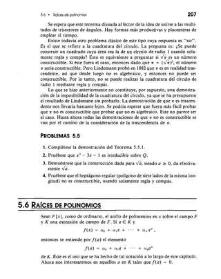 5.6 Raices de polinornios 207 
Se espera que este teorema disuada a1 lector de la idea de unirse a las multi-tudes 
de trisectores de angulos. Hay formas mas productivas y placepteras de 
emplear el tiempo. 
Existe todavia otro problema clasico de este tip0 cuya respuesta es "no". 
Es el que se refiere a la cuadratura del circulo. La pregunta es: iSe puede 
construir un cuadrado cuya area sea la de un circulo de radio 1 usando sola-mente 
regla y cornpas? Esto es equivalente a preguntar si & es un numero 
constructible. Si Cste fuera el caso, entonces dado que a = (&)2, el numero 
a seria constructible. Pero Lindemann probo en 1882 que a es en realidad tras-cendente, 
asi que desde luego no es algebraico, y entonces no puede ser 
constructible. Por lo tanto, no se puede realizar la cuadratura del circulo de 
radio 1 mediante regla y compas. 
Lo que se hizo anteriormente no constituye, por supuesto, una demostra-cion 
de la imposibilidad de la cuadratura del circulo, ya que se ha presupuesto 
el resultado de Lindemann sin probarlo. La demostracion de que a es trascen-dente 
nos llevaria bastante lejos. Se podria esperar que fuera mas facil probar 
que a no es constructible que probar que no es algebraico. Este no parece ser 
el caso. Hasta ahora todas las demostraciones de que a no es constructible se 
van por el camino de la consideracion de la trascendencia de a. 
PROBLEMAS 5.5 
1. Complktese la demostracion del Teorema 5.5.1. 
2. Pruebese que x3 - 3x - 1 es irreducible sobre Q. 
3. Demuestrese que la construccion dada para &, siendo a r 0, da efectiva-mente 
&. 
4. Pruebese que el heptagon0 regular (poligono de siete lados de la misma lon-gitud) 
no es constructible, usando solamente regla y compas. 
Sean F [x], como de ordinario, el anillo de polinomios en x sobre el campo F 
y K una extension de campo de F. Si a E K y 
entonces se entiende por f (a) el elemento 
de K. ~stees el uso que se ha hecho de tal notacion a lo largo de este capitulo. 
Ahora nos interesaremos en aquellos a en K tales que f (a) = 0. 
 