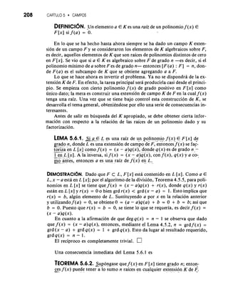 208 cAP~Tu LO 5 CAMPOS 
DEFINICI~NU.n elemento a E K es una raiz de un polinomio f (x)E 
F [x] si f ( a ) = -0. 
En lo que se ha hecho hasta ahora siempre se ha dado un campo K exten-sion 
de un campo F y se consideraron 10s elementos de K algebraicos sobre F, 
es decir, aquellos elementos de K que son raices de polinomios distintos de cero 
en F [XI. Se vio que si a E K es algebraic0 sobre F de grado n -es decir, si el 
polinomio minimo de a sobre F es de grado n- entonces [F(a) : F] = n, don-de 
F(a) es el subcampo de K que se obtiene agregando a a F. 
Lo que se hace ahora es invertir el problema. Ya no se dispondra de la ex-tension 
K de F. En efecto, la tarea principal sera producirla casi desde el princi-pio. 
Se empieza con cierto polinomio f ( x ) de grado positivo en F[x] como 
unico dato; la meta es construir una extension de campo K de Fen la cual f ( x ) 
tenga una raiz. Una vez que se tiene bajo control esta construccion de K, se 
desarrolla el tema general, obteniendose por ello una serie de consecuencias in-teresantes. 
Antes de salir en busqueda del K apropiado, se debe obtener cierta infor-macion 
con respecto a la relacion de las raices de un polinomio dado y su 
factorizacion. 
LEMA 5.6.1. Si a €. L es una raiz de un polino.m" io -. f -(.x.. )E . ,F, . [ x ] de 
grado. . n-, donde L es una extension de campo de F, entonces f ( x )s e fac-- 
t- ori-z a.. .e-.n . L [.x". ]c om.- o f .( x ) = ( x - a)q(x);'d onde q(x)e s de grado n.- , .. ., ,. . . , . .. , . . . . 
-1- e.-n .. . - L. - [-.x ] .A la inversa, s'i f (x') = ' ( x- a-) q. .(. x. ),c on f ( x ) ,q (x)y a co-* 
m---o-. an.t e.s ,. entonc.e s. a es . un.a .. ,. raiz de f ( x ) e n.- . L. u 
DEMOSTRACI~DNad.o que F C L, F [ x ]e sta contenido en L [XI.C omo a E 
L, x - a esta en L [ x ] ;p or el algoritmo de la division, Teorema 4.5.5, para poli-nomios 
en L [x] se tiene que f ( x ) = (x - a)q(x) + r(x), donde q(x) y r(x) 
estan en L [x] y r(x) = 0 o bien grd r(x) < grd (x - a) = 1. Esto implica que 
r(x) = b, algun elemento de L. Sustituyendo a por x en la relacion anterior 
y utilizando f ( a ) = 0, se obtiene 0 = (a - a)q(a) + b = 0 + b = b; asi que 
b = 0. Puesto que r(x) = b = 0, se tiene lo que se requeria, es decir f ( x ) = 
(x - a)q(x). 
En cuanto a la afirmacion de que deg q(x) = n - 1 se observa que dado 
que f ( x ) = (x - a)q(x), entonces, mediante el Lema 4.5.2, n = grd f ( x ) = 
grd (x - a) + grd q(x) = 1 + grd q(x). Esto da lugar a1 resultado requerido, 
grdq(x) = n - 1. 
El reciproco es completamente trivial. n 
Una consecuencia inmediata del Lema 5.6.1 es 
TEOREMA 5.6.2. -.S.. up. .o -n.. g- a... se que f ( x )e n F [ x ]t iene. g.r. a. .d . . o n; enton-ces 
f ( x ) puede tener a lo sumo n raicesen cualquier extension K de F. -. . . -. . .. -. 
 
