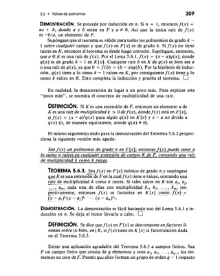 5.6 Raices de polinomios 209 
DEMOSTRACI~SNe. procede por inducci6n en n. Si n = 1, entonces f (x) = 
ax + b, donde a y b estan en F y a # 0. Asi que la unica raiz de f (x) 
es -b/a, un elemento de F. 
Supongase que el teorema es valido para todos 10s polinomios de grado k - 
1 sobre cualquier campo y que f (x) en F [x] es de grado k. Si f (x) no tiene 
raices en K, entonces el teorema es desde luego correcto. Supongase, entonces, 
que a E K es una raiz de f (x). Por el Lema 5.6.1, f (x) = (x - a)q(x), donde 
q(x) es de grado k - 1 en K [XI. Cualquier raiz b en K de q(x) es bien sea a 
o una raiz de q(x), ya que 0 = f (b) = (b - a)q(b). Por la hipotesis de induc-cibn, 
q(x) tiene a lo sumo k - 1 raices en K, por consiguiente f (x) tiene a lo 
sumo k raices en K. Esto completa la inducci6n y prueba el teorema. 
En realidad, la demostraci6n da lugar a un poco mas. Para explicar este 
"POCO mas", se necesita el concept0 de multiplicidad de una raiz. 
DEFINICIONS. i K es una extensi6n de F, entonces un elemento a de 
K es una raiz de multiplicidad k > 0 de f (x), donde f (x) esta en F [XI, 
si f (x) = (x - a)kq(x) para algun q(x) en K [x] y x - a no divide a 
q(x) (0, de manera equivalente, donde q(a) # 0). 
El mismo argument0 dado para la demostraci6n del Teorema 5.6.2 propor-ciona 
la siguiente version mas aguda: 
Sea f (x) un polinomio de grado n en F [XI; entonces f (x) puede tener a 
fi 
de multiplicidad k como k raices. 
TEOREMA 5.6.3. -S.,.e a f (x) en F [x] m6nico de grado n y sup.o.n.g.a.s.e.. . . 
eu-e - K .. .e.s. .u.n..a. .e.x tensibn de F e n la cual f (x) tiene n raices, contando un"a 
-ra-iz .d..e-. ..m...u..l. tiplicidad k comb k iaices. Si tales raices e.n K. son- - . a.! '-a -,, 
cada una de ellas con multipliciclad k,, k2, ... , k,, res- I~:? ....ffm! .. ......... . 
pectivamente, entonces f (x) se factoriza en K [x] ..c.o..m.- .o. .f .(x.) .= G-'- - a2)k, ... (X - a,)km. ........ .- . 
DEMOS~RACIL~aN d.e mostracion es facil haciendo uso del Lema 5.6.1 e in-ducci6n 
en n. Se deja a1 lector llevarla a cabo. n 
DEFINICIONS. e dice que f (x) en F [x] se descompone en factores li-neales 
sobre (o bien, en) K, si f (x) tiene en K [x] la factorizaci6n dada 
en el Teorema 5.6.3. 
Existe una aplicacion agradable del Teorema 5.6.3 a campos finitos. Sea 
Fun campo finito que consta de q elementos y Sean a,, a2, ..., a,-, 10s ele-mentos 
no cero de F. Puesto quz ellos forman un grupo de orden q - 1 respecto 
 
