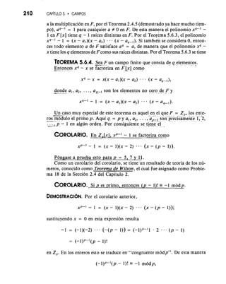 210 CAP~TUL5O CAMPOS 
a la multiplicacion en F, por el Teorema 2.4.5 (demostrado ya hace mucho tiem-po), 
aq-I = 1 para cualquier a f 0 en F. De esta manera el polinomio xq-I - 
1 en F [x] tiene q - 1 raices distintas en F. Por el Teorema 5.6.3, el polinomio 
xq-l - 1 = (x - al)(x - a,) - (x - aqPl). Si tamblkn se considera 0, enton-ces 
todo elemento a de F satisface aq = a, de manera que el polinomio xq - 
x tiene 10s q elementos de F como sus raices distintas. Por el Teorema 5.6.3 se tiene 
TEOREMA 5.6.4. -S...e a F.u n campo finito que consta de q element.o s.. 
-E.-n. to.n * ces xq - x se factoriza en FLx] como . - - .e 
donde al! a,, . .,,. ,,-a son 10s elementos no c....e....r..o.... de.. .F... y ,-- . . . . . . . . . . - 
X~-' - 1 = (X - a,)(x - a,) -0 . (x - a,-,). 
Un caso muy especial de este teorema es aquel en el que F = Z , 10s ente- --". ...... - . ? .... P -. 
-r.-o- s m..o...d ulo el primo p. Aqui q = p y a,, a,, . . ., a,_~-son p..r.e.c..i.s.a..m...e.n..t.e. 1, -2 , .-...- ., .. p.. - 1 en algt.i.n. .o rden. Por c~nsi~uien.t..e.'.ts i-ee n e .e.l .. 
COROLAREIOn Z. ,[x], xP-' - 1 se factoriza como 
xp-' .1 = (x - 1)(x - 2) ... (x - ( p - 1)). 
Pongase a prueba esto para p = 5, 7 y 11. 
Como un corolario del corolario, se tiene un resultado de teoria de 10s nu-meros, 
conocido como Teorerna de Wilson, el cual fue asignado como Proble-ma 
18 de la Seccion 2.4 del Capitulo 2. 
COROLARSIOi p. .e s primo, entonces (p - I)! = -1 rnodp. 
DEMOSTRACIOPNo.r el corolario anterior. 
sustituyendo x = 0 en esta expresion resulta 
en Zp. En 10s enteros esto se traduce en-"congruente rnodp". De esta manera 
 