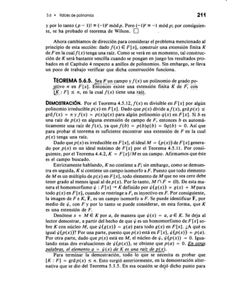 5.6 Raices de polinomios 21 1 
y por lo tanto ( p - l)! e (-1)P modp. Pero (-1)P = -1 modp; por consiguien-te, 
se ha probado el teorema de Wilson. 
Ahora cambiamos de direction para considerar el problema mencionado a1 
principio de esta seccion: dado f (x) E F [XI, ccmstruir una extension finita K 
de Fen la cual f (x) tenga una raiz. Como se vera en un momento, tal construc-ci6n 
de K sera bastante sencilla cuando se pongan en juego 10s resultados pro-bados 
en el Capitulo 4 respecto a anillos de polinomios. Sin embargo, se lleva 
un poco de trabajo verificar que dicha construccion funciona. 
TEOREMA 5.6.5. -S.-e a -we- F u n- d c-.a mpo y f (x) un polinomio de grad-o- .p o".- 
-s.i tivo n en F[x]. Entonces existe una extension finita K de F, con *. [_K_: F ] I n, en la cual f (x) tiene una ra.i-z-. 
DEMOSTRACI~PNo.r el Teorema 4.5.12, f (x) es divisible en F [x] por algun 
polinomio irreducible p(x) en F [XI. Dado que p(x) divide a f (x), grdp(x) I 
grd f (x) = n y f (x) = p(x)q(x) para algun polinomio q(x) en F [XI. Si b es 
una raiz de p(x) en alguna extension de campo de F, entonces b es automa-ticamente 
una raiz de f (x), ya que f (b) = p(b)q(b) = Oq(b) = 0. Asi que 
para probar el teorema es suficiente encontrar una extension de F en la cual 
p(x) tenga una raiz. 
Dado que p(x) es irreducible en F [x], el ideal M = (p (x)) de F [x] genera-do 
por p(x) es un ideal maximo de F[x] por el Teorema 4.5. l l. Por consi-guiente, 
por el Teorema 4.4.2, K = F [x]/M es un campo. Afirmamos que este 
es el campo buscado. 
Estrictamente hablando, K no contiene a F; sin embargo, como se demues-tra 
en seguida, K si contiene un campo isomorfo a F. Puesto que todo elemento 
de M es un multiplo dep(x) en F [XI, todo elemento de M que no sea cero debe 
tener grado a1 menos igual a1 de p(x). Por lo tanto, M n F = (0). De esta ma-nera 
el homomorfismo # : F [x] + K definido por #(g(x)) = g ( ~ +) M para 
todo g(x) en F [XI, cuando se restringe a F, es inyectivo en F. Por consiguiente, 
la imagen de F e K, F, es un campo isomorfo a F. Se puede identificar F, por 
medio de #, con F y por lo tanto se puede considerar, en esta forma, que K 
es una extension de F. 
Denotese x + M E K por a, de manera que #(x) = a, a E K. Se deja a1 
lector demostrar, a partir del hecho de que # es un homomorfismo de F [x] so-bre 
K con nucleo M, que #(g(x)) = g(a) para todo g(x) en F [XI. LA que es 
igual #(p(x))? Por una parte, puesto quep(x) esta en F[x], #(p(x)) = p(a). 
Por otra parte, dado que p(x) esta en M, el nucleo de #, #(p(x)) = 0. Igua-lando 
estas dos evaluaciones de #(p(x)), se obtiene que p(a) = 0. En otras 
palabras, el elemento a = #(x) de K es una raiz de p(x). 
Para terminar la demostracion, todo lo que se necesita es probar que 
[K : F ] = grdp(x) I n. Esto surgio anteriormente, en la demostracion alter-nativa 
que se dio del Teorema 5.3.5. En esa ocasion se dejo dicho punto para 
 
 