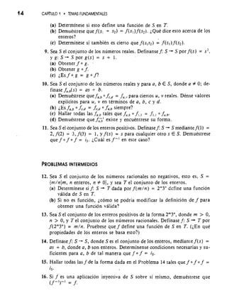 14 CAPRULO 1 * TEMAS FUNDAMENTALES 
(a) Determinese si esto define una funcion de S en T. 
(b) Demuestrese que f (s, + s2)= f(s, )f (s2). LQUd~ic e esto acerca de 10s 
enteros? 
(c) Determinese si tambien es cierto que f(s,s,) = f(s,) f (s2). 
9. Sea S el conjunto de 10s numeros reales. Definansef: S + S por f(s) = s2, 
y g: S+ S por g(s) = s + 1. 
(a) Obtener f 0 g. . 
(b) Obtener g 0 f. 
(c) ~Esf0.g = go f? 
10. Sea S el conjunto de 10s numeros reales y para a, b E S, donde a f 0; de-finase 
fu,b(~=) as +- b. 
(a) Demuestrese que faSb 0 fc,d = fu,,, para ciertos u, v reales. Dense valores 
explicitos para u, v en terminos de a, b, c y d. 
(b) iEs fo,b o fc,d = fc,d o forb siempre? 
(c) Hallar todas las forb tales que f,,* f,., = f,., o f,,b. 
(d) Demuestrese que f0>' existe y encuentrese su forma. 
11. Sea S el conjunto de 10s enteros positivos. Definasef: S + S mediante f(1) = 
2, f(2) = 3, f (3) = 1, y f (s) = s para cualquier otro s E S. Demuestrese 
que f 0 f 0 f = is. ;Cud es f-I en este caso? 
12. Sea S el conjunto de 10s numeros racionales no negativos, esto es, S = 
{m/nlm, n enteros, n r" 0), y sea T el conjunto de 10s enteros. 
(a) Determinese si f: S T dada por f(m/n) = 2'"3" dcfine una funcion 
valida de S en T. 
(b) Si no es funcion, jc6m0 se podria modificar la definicion de f para 
obtener una funcion valida? 
13. Sea S el conjunto de 10s enteros positivos de la forma 2"3", donde rn > 0, 
n > 0, y T el conjunto de 10s ntimeros racionales. Definase f: S + T por 
f(2"'3") = m/n. Pruebese que f define una funciCln de S en T. (;En que 
propiedades de 10s enteros se basa esto?) 
14. Definasef: S -+ S, donde S es el conjunto de 10s enteros, mediantef(s) = 
as + b, donde a, b son enteros. Determinense condiciones necesarias y su-ficientes 
para a, b de tal manera que f 0 f = is. 
15. Hallar todas las f de la forma dada en el Problema 14 tales que f 0 f 0 f = 
1s. 
16. Si f es una aplicacion inyectiva ds S sobre si mismo, demuestrese que 
(f -')-I = f. 
 