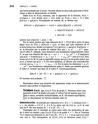 21 2 CAPiTULO 5 CAMPOS 
que fuera probado por el lector. Seremos ahora un poco mas generosos y lleva-remos 
a cab0 la demostracion en detalle. 
Dado h(x) en F [x], entonces, por el algoritmo de la division, h(x) = 
p(x)q(x) + r(x) donde q(x) y r(x) estln en F [x] y r(x) = 0 o bien 
grdr(x) < grdp(x). Procediendo en modulo M, se obtiene que 
[puesto que $(p(x)) = p(a) = 01. 
Por lo tanto, puesto que todo elemento de K = F[x]/M es $(h(x)) para 
algun h(x) en F[x] y $(h(x)) = r(a), se tiene que todo elemento de K 
es de la forma r(a), donde r(x) esta en F [x] y grd r(x) < grd p(x). Si grdp(x) = 
rn, la discusion que se acaba de realizar dice que 1, a, a2, . . . , am--' gene-ran 
K sobre F. Ademas, estos elementos son linealmente independientes sobre 
F, ya que una relacion del tip0 a. + ala + . . + am-I = 0 implicaria 
que g(a) = 0 donde g(x) = a. + a,x + -. . + am-,xm-I esta en F [x]. Esto 
situa a g(x) en M, lo cual es imposible puesto que g(x) es de grado menor que 
p(x), a menos que g(x) = 0. En otras palabras, se obtiene una contradiccion 
a no ser que a. = a, = . -. - am-, = 0. Por lo tanto 10s elementos 1, a, a2, 
. . ., a "-1 son linealmente independientes sobre F. Dado que tambikn generan 
K sobre F, forman una base de K sobre F. Consecuentemente, 
dim,K = [K: F] = rn = grdp(x) I n = grdf(x). 
El teorema estd probado. 
Realizarnos ahora una iteracion del argument0 usado en la demostraci6n 
anterior para probar el importante 
TEOREMA 5.6.6. Sea f (x) E F [x] de grado n. Entonces existe una 
extension K de F de Eado a lo sumo n! sobre F de tal manera que f (x) 
-g-e ne n rakes, contando multi~licidadese, n K. De manera equivalent4 
~AXs)e descompone en factores lineales sobre K. 
DEMOSTRACI~NSe. procede por inducci6n en n. Si n = 1, entonces f (x) = 
a + Px, donde a, P E F y P # 0. La unica raiz de f (x) es -a/P, la cual 
esta en F. De esta manera K = F y [K : F] = 1. 
Supongase que el resultado es cierto para todos 10s polinomios de gra-do 
k sobre un campo y que f (x) E F[x] es de grado k + 1. Por el Teorema 
5.6.5 existe una extension K, de F con [KI : F: 5 k + 1 en la cual f (x) tiene 
una raiz a,. Por consiguiente en Kl [XI, f (x) se factoriza como f (x) = 
 