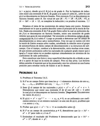 5.6 Raices de polinomios 21 3 
(x - al)q(x), donde q(x) E K,[x] es de grado k. Por la hipotesis de induc-cion 
existe una extension K de K, de grado a lo sumo k!. sobre Kl, sobre la cual 
q(x) se descompone en factores lineales. Pero entonces f (x) se descompone en 
factores lineales sobre K. En virtud de que [K : F] = [K : K,] [K, : K] 5 
(k + l)k! = (k + I)!, se completa la inducci6n y se prueba el teorema. 
Dejamos el tema de las extensiones de campo hasta este punto. Estamos 
exactamente en lo que se podria describir como el principio de la teoria de Ga-lois. 
Dada una extension K de F de grado finito sobre la cual un polinomio da-do 
f (x) se descompone en factores lineales, existe una extension de grado 
minimo que goza de esta propiedad. Tal extension se denomina campo de des-composicidn 
de f (x) sobre F. Luego se procede a demostrar que tal campo de 
descomposicion es dnico salvo isomorfismos. Una vez que se cuenta con esto 
la teoria de Galois avanza sobre ruedas, estudiando la relacion entre el grupo 
de automorfismos de dicho campo de descomposici6n y su estructura de sub-campo. 
Con el tiempo, conduce a la demostracion, entre muchas otras cosas, 
de que existen polinomios sobre 10s racionales de cualquier grado mayor que o 
igual a 5 cuyas raices no se pueden expresar comodamente en terminos de 10s 
coeficientes de tales polinomios. 
Esto constituye una breve y muy superficial description de a donde se pue-de 
ir a partir de aqui en la teoria de campos. Pero no hay prisa. Los lectores 
deben asimilar el material que se ha presentado; esto 10s colocara en una buena 
posicion para estudiar teoria de Galois si asi lo desean. 
PROBLEMAS 5.6 
1. Pruebese el Teorema 5.6.3. 
2. Si F es un campo finito que tiene 10s q - 1 elementos distintos de -cero a,, 
a2, . . . , a,-,, pruebese que a,a2 . . . a,-, = (-I),. 
3. Sean Q el campo de 10s racionales y p(x) = x4 + x3 + x2 + x + 1. 
Demuestrese que existe una extension K de Q con [K : Q] = 4 sobre 
la cual p(x) se descompone en factores lineales. [Sugerencia: Encuentrense 
las raices de p (x) .] 
4. Si q(x) = xn + a,xn-I + - . . + a,, a, # 0, es un polinomio con coefi-cientes 
enteros y si un ndmero racional r es una raiz de q(x), pruebese que 
r es entero y r/a,. 
5. Probar que q(x) = x3 - 7x + 11 es irreducible sobre Q. 
6. Si F es un campo de caracteristica p # 0, demuestrese que (a + b)P = 
aP + bP para todo a y b en F. 
7. Extiendase el resultado del Problema 6 demostrando que (a + b)"' = 
am + bm, donde m = pn. 
 