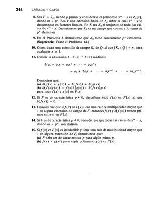 214 CAP~TULO5 CAMPOS 
8. Sea F = Z,, siendo p primo, y considkrese el polinomio xm - x en Z,[x], 
donde m = pn. Sea k una extension finita de Zp sobre la cual xm - x se 
descompone en factores lineales. En K sea KO el conjunto de todas las rai-ces 
de xm - x. Demuestrese que KO es un campo que consta a lo sumo de 
pn elementos. 
9. En el Problema 8 demuestrese que KO tiene exactamente pn elementos. 
(Sugerencia: Vease el Problema 14.) 
10. Construyase una extension de campo Kn de Q tal que [Kn : Q] = n, para 
cualquier n r 1. 
11. Definir la aplicacion 6 : F [x] + F [x] mediante 
Demostrar que: 
(a) 6(f(x)+ go)) = &(f(x))+ 6(g(x)). 
(b) 6(f (x)g(x))= f (x)6( g(x))+ 6(f (x))g(x) 
para todo f ( x ) y g(x) en F [XI. 
12. Si F es de caracteristica p # 0, describase todo f (x) en F[x] tal que 
6(f 0)) = 0. 
13. Demuestrese que si f ( x )e n F [ x ]ti ene una raiz de multiplicidad mayor que 
1 en alguna extension de campo de F, entonces f (x) y 6( f ( x ) ) no son pri-mos 
entre si en F [ x ]. 
14. Si F es de caracteristica p # 0, demuestrese que todas las raices de xm - x, 
donde m = pn, son distintas. 
15. Si f (x) en F [x] es irreducible y tiene una raiz de multiplicidad mayor que 
1 en alguna extension de F, demuestrese que: 
(a) F debe ser de caracteristica p para algun primo p. 
(b) f (x) = g (xP) para algun polinomio g (x) en F [XI. 
 