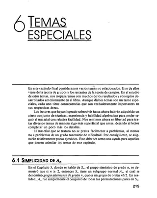 " ESPECIALES 
11 
En este capitulo final consideramos varios temas no relacionados. Uno de ellos 
viene de la teoria de grupos y 10s restantes de la teoria de campos. En el estudio 
de estos temas, nos tropezaremos con muchos de 10s resultados y conceptos de-sarrollados 
anteriormente en el libro. Aunque dichos temas son un tanto espe-ciales, 
cada uno tiene consecuencias que son verdaderamente importantes en 
sus respectivas areas. 
Los lectores que hayan logrado sobrevivir hasta ahora habran adquirido un 
cierto conjunto de tecnicas, experiencia y habilidad algebraicas para poder se-guir 
el material con relativa facilidad. Nos sentimos ahora en libertad para tra-tar 
diversos temas de manera algo mas superficial que antes, dejando a1 lector 
completar un poco mas 10s detalles. 
El material que se tratara no se presta facilmente a problemas, a1 menos 
no a problemas de un grado razonable de dificultad. Por consiguiente, se asig-naran 
relativarnente pocos ejercicios. Esto debe ser como una ayuda para aquellos 
que deseen asimilar 10s temas de este capitulo. 
En el Capitulo 3, donde se hablo de S,, el grupo simetrico de grado n, se de-mostro 
que si n r 2, entonces S, tiene un subgrupo normal A,, el cual se 
denomino grupo alternante de grado n, que-es un grupo de orden n!/2. En rea-lidad, 
A, fue simplemente el iinjuntdde todas las permutaciones pares en S,. 
 