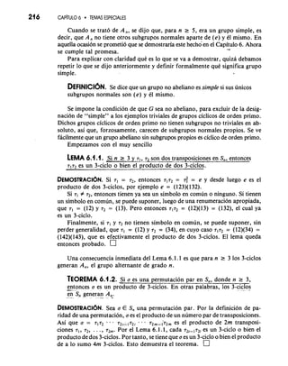 216 CAP~U6 L~ TEMAS ESPECIALES 
Cuando se trat6 de A,, se dijo que, para n 2 5, era un grupo simple, es 
decir, que A, no tiene otros subgrupos normales aparte de (e) y 61 mismo. En 
aquella ocasion se prometio que se demostraria este hechoen el Capi-t..u lo 6. Ahora se cumple tal promesa. 
Para explicar con claridad qut es lo que se va a demostrar, quiza debamos 
repetir lo que se dijo anteriormente y definir formalmente qut significa grupo 
simple. 
DEFINICI~NSe. d ice que un grupo no abeliano es simple si sus unicos 
subgrupos normales son (e) y el mismo. 
Se impone la condicion de que G sea no abeliano, para excluir de la desig-naci6n 
de "simple" a 10s ejemplos triviales de grupos ciclicos de orden primo. 
Dichos grupos ciclicos de orden primo no tienen subgrupos no triviales en ab-soluto, 
asi que, forzosamente, carecen de subgrupos normales propios. Se ve 
facilmente que un grupo abeliano sin subgrupos propios es ciclico de orden primo. 
Empezamos con el muy sencillo 
LEMA 6.1 .I. Si n 1 3 y 71, r2 son dos transposiciones en s,, entonces 
7172 es un 3-ciclo o bien el droducto de dos 3-ciclos. 
DEMOSTRACI~NS. i 7, = 72, entonces r1r2= 6 = e y desde luego e es el 
producto de dos 3-ciclos, por ejemplo e = (123)(132). 
Si 71 f 72, entonces tienen ya sea un simbolo en comun o ninguno. Si tienen 
un simbolo en comun, se puede suponer, luego de una renumeracion apropiada, 
que 7, = (12) y 72 = (13). Per0 entonces r1r2 = (12)(13) = (132), el cual ya 
es un 3-ciclo. 
Finalmente, si 71 y 72 no tienen simbolo en comun, se puede suponer, sin 
perder generalidad, que r1 = (12) y 72 = (34), en cuyo caso = (12)(34) = 
(142)(143), que es efectivamente el producto de dos 3-ciclos. El lema queda 
entonces probado. 
Una consecuencia inmediata del Lema 6.1.1 es que para n 1 3 10s 3-ciclos 
generan A,, el grupo alternante de grado n. 
TEOREMA 6.1.2. Si a es una permutacion par en S,, donde n r 3, 
-ent o- nces a es un producto de 3-ciclor~no tras palabras, 10s 3-cic"los. 
-e n- S, genera-n- A, 
DEMOSTRACI~NS.e a a E S, una permutacion par. Por la definicion de pa-ridad 
de una permutacion, a es el producto de un numero par de transposiciones. 
Asi que a = r1r2 --. 72,1172, " - 72m-;72m es el product0 de 2m transposi-ciones 
71, 72, . . . , rzm. Por el Lema 6.1 .l, cada 72;-172i es un 3-ciclo o bien el 
producto de dos 3-ciclos. Por tanto, se tiene que a es un 3-ciclo o bien el producto 
de a lo sumo 4m 3-ciclos. Esto demuestra el teorema. 
 