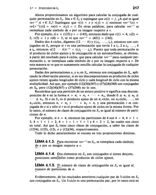 6.1 Simpticidad de A, 21 7 
Ahora proporcionamos un algoritmo para calcular la conjugada de cual-quier 
permutacion en S,. Sea a E S, y supongase que a(i) = j. LA que es igual 
TOT-' si 7 E S,? Supongase que 7(i) = s y 7(j) = t;-entonces 7a7-'(s) = 
TU(T-'(S)) = 7a(i) = 7(j) = t. En otras palabras, para calcular 707-' se 
reemplaza cada simbolo de a por su imagen respecto a 7. 
Por ejemplo, si a = (123) y 7 = (143), entonces dado que ~(1)= 4,7(2) = 
2, 7(3) = 1 y 7(4) = 3, se ve que 707-I = (421) = (142). 
Dados dos k-ciclos, digamos (12 . . k) y (i,i,, . . . , ik), entonces son con-jugados 
en S, porque si 7 es una permutacion que envia 1 a i,, 2 a i2, . . . , k 
a ik, entonces 7(12 - . - k)7-' = (iliz - - - ik). Puesto que toda permutacion es 
el producto de ciclos ajenos y la conjugacion es un automorfismo, se obtiene, 
a partir del resultado para k-ciclos, que para calcular TOT-' para cuulquier per-mutation 
a, se reemplaza cada simbolo de a por su imagen respecto a 7. De 
esta manera se ve que es sumamente sencillo calcular la conjugada de cualquier 
permutacion. 
Dadas dos permutaciones a, y a2 en S,, entonces son conjugadas en S,, apli-cando 
la observacion anterior, si en sus descomposiciones en productos de ciclos 
ajenos tienen iguales longitudes de ciclo y cada longitud de ciclo con la misma 
multiplicidad. Asi que, por ejemplo (12)(34)(567) y (37)(24)(568) son conjugadas 
en Sg, per0 (12)(34)(567) y (37)(568) no lo son. 
RecuCrdese que una particion de un entero positivo n significa una descom-posicion 
de n en la forma n = nl + n2 + . , . + nk,dondeO 5 n, 5 n2 5 - I nk. Si a en S, es el producto ajeno de un nl-ciclo, un n2-ciclo, . . . , un 
nk-ciclo, entonces n, + n2 + - . . + nk = n, y una permutacion 7 es con-jugada 
de a si y solo si 7 es el producto ajeno de ciclos en la misma forma. Por 
lo tanto, el numero de clases de conjugacion en S, es igual a1 numero de parti-ciones 
de n. 
Por ejemplo, si n = 4, entonces las particiones de 4 son 4 = 4, 4 = 1 + 
3, 4 = 1 + 1 + 2, 4 = 1 + 1 + 1 + 1 y 4 = 2 + 2, las cuales son cinco 
en total. Asi que S, tiene cinco clases de conjugacion, a saber las clases de 
(1234), (1 23), (1 2), e y (12)(34), respectivamente. 
Todo lo dicho anteriormente se resume en tres proposiciones distintas. 
LEMA 6.1.3. Para encontrar TOT-' en S,, se reemplaza cada simbolo 
d-e a por su imGen respecto a 7. 
LEMA 6.1.4. Dos elementos en S, son conjugados si tienen descom- -..- 
-po"s iciones semejantes como productos de ciclos ajenos, 
LEMA 6.1.5. El numero de clases de conjugacion en S, es igual al-n- 
umero de pa-r.t ELnes de n. 
Evidentemente, de 10s resultados anteriores cualquier par de 3-ciclos en S, 
son conjugados en S,. Un 3-ciclo es una permutacion par, pof lo tanto esta en 
 