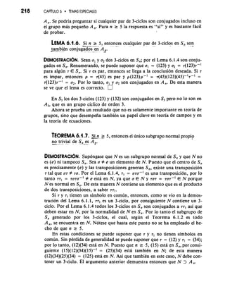 21 8 CAP~TULO6 TEMAS ESPECIALES 
A,. Se podria preguntar si cualquier par de 3-ciclos son conjugados incluso en 
el grupo mas pequeiio A,. Para n 2 5 la respuesta es "si" y es bastante facil 
de probar. 
LEMA 6.1.6. -Si n 2 5, entonces cualquier par de 3-ciclos en S, son -.., ", --..- ...... .... ...... - . ..... .* 
-t-a mbien conjugados en A ,. .ma... .- ....- ... _..- ,_. -.... ..... .- 
DEMOSTRACI~SNea. n a, y a2 dos 3-ciclos en S,; por el Lema 6.1.4 son conju-gados 
en S,. Renumerando, se puede suponer que al = (123) y q = 7(123)7-' 
para algun 7 E S,. Si es par, entonces se llega a la conclusion deseada. Si 
es impar, entonces p = ~(45)e s par y p(123)p-' = ~(45)(123)(45)-'7-' = 
7(123)7-' = a2. Por lo tanto, a, y a2 son conjugados en A,. De esta manera 
se ve que el lema es correcto. 
En S, 10s dos 3-ciclos (123) y (132) son conjugados en S, per0 no lo son en 
A,, que es un grupo ciclico de orden 3. 
Ahora se prueba un resultado que no es solamente importante en teoria de 
grupos, sin0 que desempeiia tambien un papel clave en teoria de campos y en 
la teoria de ecuaciones. 
TEOREMA 6.1.7. &n g 5, entonces el linico subgrupo normal propip 
n-. o .tri.vi al d. e S", -e-s. A ,-. 
DEMOSTRAC16N. Supongase que N es un subgrupo normal de S, y que N no 
es (e) ni tampoco S,. Sea a # e un elemento de N. Puesto que el centro de S, 
es precisamente (e) y las transposiciones generan S,, existe una transposicion 
7 tal que a7 # 70. Por el Lema 6.1.4, 7, = u~u-' es una transposici6n, por lo 
tanto 77, = ~UTU-' # e esta en N, ya que a E N y 707 = TOT-' E N porque 
N es normal en S,. De esta manera N contiene un elemento que es el product0 
de dos transposiciones, a saber 771. 
Si 7 y 71 tienen un simbolo en comun, entonces, como se vio en la demos-tracion 
del Lema 6.1.1, 771 es un 3-ciclo, por consiguiente N contiene un 3- 
ciclo. Por el Lema 6.1.4 todos 10s 3-ciclos en S, son conjugados a 771 asi que 
deben estar en N, por la normalidad de N en S,. Por lo tanto el subgrupo de 
S, generado por 10s 3-ciclos, el cual, segun el Teorema 6.1.2 es todo 
A,, se encuentra en N. Notese que hasta este punto no se ha empleado el he-cho 
de que n ? 5. 
En estas condiciones se puede suponer que 7 y 7, no tienen simbolos en 
comun. Sin perdida de generalidad se puede suponer que 7 = (12) y 7, = (34); 
por lo tanto, (12)(34) esta en N. Puesto que n ? 5, (15) esth en S,, por consi-guiente 
(15)(12)(34)(15)-' = (25)(34) esta tambien en N; de esta manera 
(12)(34)(25)(34) = (125) esta en N. Asi que tambien en este caso, N debe con-tener 
un 3-Ciclo. El argument0 anterior demuestra entonces que N > A,. 
 