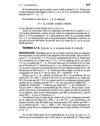 6.1 Simplicidad de A, 21 9 
Se ha demostrado que en ambos casos N debe contener a A,. Puesto que 
no hay subgrupos estrictamente entre A, y S, y N # S,, se obtiene el resultado 
deseado que N = A,. 
El resultado es falso para n = 4; el subgrupo 
es un subgrupo normal propio de S, y no es A,. 
Ahora ya conocemos todos 10s subgrupos normales de S, cuando n r 5. 
iSe pueden determinar a partir de esto todos 10s subgrupos normales de A, 
para n r 5? La respuesta es "si"; como pronto se vera, A, es un grupo simple 
si n r 5. La demostracion que se da puede parecer inesperada a muchos, ya 
que gira en torno del hecho de que 60, que es el orden de A,, no es un cua-drado 
perfecto. 
TEOREMA 6.1.8. -E- l- grupo A, es un grupo simple de orden- . 6- 0. a 
DEMOSTRAC16N. Supongase que A, no es simple; entonces tiene un subgrupo 
normal propio N cuyo orden es tan pequefio como sea posible. Sea el subcon-junto 
T = {a E S, 1 aNa-' C N ) o sea el normalizador de N en S,. Puesto que 
N es normal en A,, se tiene que T > A,. T es un subgrupo de S,, asi que si 
T # A,, se tendria que T = S,. Pero esto diria que N es normal en S,, lo cual, 
por el Teorema 6.1.7, implicaria que N > A,, dando por resultado que N = 
A,, lo que es contrario a la suposicion que N es un subgrupo propio de A,. De 
manera que se debe tener T = A,. Dado que (12) es impar, no esta en A,, por 
consiguiente no estii en T. Por lo tanto, M = (12)N(12)-' # N. 
Puesto que N a A,, tambien se tiene que M a A, (prukbese), asi que 
ambos M r7 N y MN = {mnJm EM, n E N ) son normales en A,. Dado que 
M # N se tiene que M r7 N # N y puesto que N es un subgrupo normal propio 
minimo de A,, se deduce que M r7 N = (e). Por otra parte, (12)MN(12)-' = 
(12)M (12)-'(12)N (12)-I = NM [ya que (12)N(12)-' = M y (12)M(12)-' = 
N ] per0 NM = MN por la normalidad de M y N en A5. Por lo tanto, el ele-mento 
(12) esta en el normalizador de MN en S5 y dado que MN es normal en 
A,, se obtiene, como se hizo anteriormente, que MN es normal en S5 y por lo 
tanto MN = A, por el Teorema 6.1.7. 
ConsidCrese lo que se tiene ahora. Ambos M y N son subgrupos normales 
de A,, cada uno de orden JNI, y MN = A, y M r7 N = (e). Afirmamos, y lo 
dejamos a1 lector, que MN debe tener entonces orden JNI2P. uesto que MN = 
A,, se obtiene que 60 = I A, I = 1 MNl = I NJ2P. ero esto carece totalmente de 
sentido, ya que 60 no es cuadrado de ningun entero. Esto establece el Teorema 
6.1.8. 
No es muy dificil pasar de la simplicidad de A, a la de A, para n r 5. 
Notese que el razonamiento que se hizo para A, no dependi6 de 5 hasta llegar 
 
