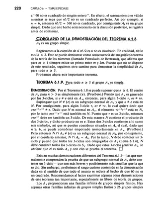 220 CAP~TUL6O TEMAS ESPECIALES 
a "60 no es cuadrado de ningun entero". En efecto, el razonamiento es valido 
mientras se sepa que n!/2 no es un cuadrado perfecto. Asi por ejemplo, si 
n = 6, entonces 6!/2 = 360 no es cuadrado, por consiguiente A, es un grupo 
simple. Dado que este hecho sera necesario en la discusion posterior, se registra 
antes de continuar. 
GOROLARIO DELA-DEMoSTRACI~~DJE ETEQ~REMA 6.1.8. 
A, es un grupo simple. 
Regresamos a la cuesti6n de si n!/2 es o no es cuadrado. En realidad, no lo 
es si n > 2. Esto se puede demostrar como consecuencia del magnifico teorema 
de la teoria de 10s numeros (llamado Postulado de Bertrand), que afirma que 
para m > 1 siempre existe un primo entre m y 2m. Puesto que no se dispone 
de este resultado, seguimos otro camino para demostrar la simplicidad de A, 
para todo n 2 5. 
Probamos ahora este importante teorema. 
TEOREMA 6.1.9. -Pa ra todo n r 5 el grupo A, es simple.. 
DEMOSTRACI~NP. or el Teorema 6.1.8 se puede suponer que n 2 6. El centro 
de A, para n > 3 es simplemente (e). (Pruebese.) Puesto que A, es generado 
por 10s 3-ciclos, si a # e esta en A,, entonces, para algun 3-ciclo 7, a7 # ra. 
Supongase que N # (e) es un subgrupo normal de A, y que a # e esta en 
N. Por consiguiente, para algun 3-ciclo 7, a7 # 70, lo cual quiere decir que 
070-'7-' # e. Dado que N es normal en A,, el elemento TU-'T-' esta en N, 
por lo tanto ara-lr-' esta tambiin en N. Puesto que 7 es un 3-ciclo, entonces 
070-' debe ser tambiin un 3-ciclo. De esta manera N contiene el producto de 
dos 3-ciclos, y dicho producto no es e. Estos dos 3-ciclos contienen a lo sumo 
seis simbolos, asi que se pueden considerar situados en A, el cual, dado que 
n 2 6, se puede considerar empotrado isomorfamente en A,. (Prukbese.) 
Pero entonces N n A, # (e) es un subgrupo normal de A,, por consiguiente, 
por el corolario anterior, N n A, = A,. Por lo tanto, N debe contener un 3- 
ciclo y puesto que todos 10s 3-ciclos son conjugados en A, (Lema 6.1.6), N 
debe contener todos 10s 3-ciclos en S,. Dado que estos 3-ciclos generan A,, se 
obtiene que N es todo A, y con ello se prueba el teorema. 
Existen muchas demostraciones diferentes del Teorema 6.1.9 -1as que nor-malmente 
comprenden la prueba de que un subgrupo normal de A, debe con-tener 
un 3-ciclo- que son mas breves y posiblemente mas sencillas que la que 
se dio. Sin embargo, preferimos el rasgo curioso contenido en la demostracion 
dada en el sentido de que todo el asunto se reduce a1 hecho de que 60 no es 
un cuadrado. Recomendamos a1 lector examinar algunas otras demostraciones 
de este teorema tan importante, especialmente en libros de teoria de grupos. 
Los A, proporcionan una familia infinita de grupos simples finitos. Hay 
algunas otras familias infinitas de grupos simples finitos y 26 grupos simples 
 