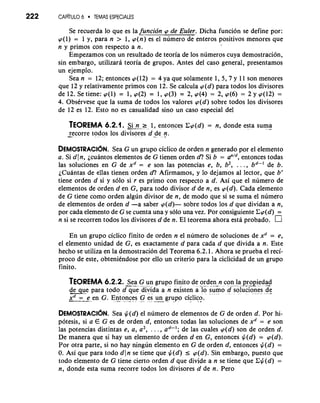 222 CAP~TUL6O TEMAS ESPECIALES 
Se recuerda lo que es lafuncion cp de Euler. Dicha funcion se define por: 
cp(1) = 1 y, para n > 1, cp(n) es el numero de enteros positivos menores que 
n y primos con respecto a n. 
Empezamos con un resultado de teoria de 10s numeros cuya demostracion, 
sin embargo, utilizara teoria de grupos. Antes del caso general, presentamos 
un ejemplo. 
Sea n = 12; entonces cp(12) = 4 ya que solamente 1, 5, 7 y 11 son menores 
que 12 y relativamente primos con 12. Se calcula ~(dp)ar a todos 10s divisores 
de 12. Se tiene: cp(1) = 1, cp(2) = 1, cp(3) = 2, cp(4) = 2, cp(6) = 2 y cp(12) = 
4. Observese que la suma de todos 10s valores cp(d) sobre todos 10s divisores 
de 12 es 12. Esto no es casualidad sino un caso especial del 
TEOREMA 6.2.1. -me Si n 2 1, entonces Ccp(d) = n, donde esta suma 
-re corre to. -d os 10s divisores d *-d e n. - 
DEMOSTRACI~NS.e a G un grupo ciclico de orden n generado por el elemento 
a. Si d In, jcuantos elementos de G tienen orden d? Si b = a"Id, entonces todas 
las soluciones en G de xd = e son las potencias e, b, b2, . . . , bd-' de b. 
~Cuantasd e ellas tienen orden d? Afirmamos, y lo dejamos a1 lector, que br 
tiene orden d si y solo si r es primo con respecto a d. Asi que el numero de 
elementos de orden d en G, para todo divisor d de n, es cp(d). Cada elemento 
de G tiene como orden algun divisor de n, de mod0 que si se suma el numero 
de elementos de orden d -a saber cp(d)- sobre todos 10s d que dividan a n, 
por cada elemento de G se cuenta una y solo una vez. Por consiguiente Ccp(d) = 
n si se recorren todos 10s divisores d de n. El teorema ahora esti probado. 
En un grupo ciclico finito de orden n el numero de soluciones de xd = e, 
el elemento unidad de G, es exactamente d para cada d que divida a n. Este 
hecho se utiliza en la demostracion del Teorema 6.2.1. Ahora se prueba el reci-proco 
de este, obteniendose por ello un criterio para la ciclicidad de un grupo 
finito. 
TEOREMA 6.2.2. -.S..--e-., a G un, g. rupo f..i n.. ito de ,. . ord. e- n- n. c.o. . .n, -, l .a p-r. -- opi-e. d. a.-d 
deue para todo , . d. que. . div.. i".d a a n existen a l. o. s.u"m. - o . d.. .s. o.. luc. io.*n- es -.d...e - 
-x-.d- =--.- " e ,. en G. '~.n.-t oncesG . .e-s. -u--n- .g ru.p..o cic- lic*.o . 
DEMOSTRACI~SNea. $(d) el numero de elementos de G de orden d. Por hi-potesis, 
si a E G es de orden d, entonces todas las soluciones de xd = e son 
las potencias distintas e, a, a2, . . . , ad-'; de las cuales .cp(d) son de orden d. 
De manera que si hay un elemento de orden d en G, entonces $(d) = cp(d). 
Por otra parte, si no hay ningun elemento en G de orden d, entonces $(d) = 
0. Asi que para todo d(n se tiene que $(dl I cp(d). Sin embargo, puesto que 
todo elemento de G tiene cierto orden d que divide a n se tiene que C$(d) = 
n, donde esta suma recorre todos 10s divisores d de n. Pero 
 
