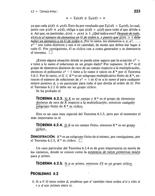 6.2 Campos finitos I 
n = C$(d) 5 Ccp(d) = n 
ya que cada $(d) r cp(d). Esto da por resultado que C$(d) = Ccp(d), lo cual, 
junto con $(d) I cp(d), obliga a que $(d) = cp(d) para todo d que divida a 
n. Asi que, en particular, $(n) = cp(n) r 1. iQud indica esto? Despub -- de todo, 
$(n) es el numero de elementos en G de orden n, y puesto que $(n) > 1 debe 
h~beurn elemento a en G de orde~n~ploo rta nto, 10s elementos e, a, a2, . . . , 
son todos distintos y son n en cantidad, de mod0 que deben dar lugar a 
todo G. Por consiguiente, G es ciclico con a como generador y se demuestra 
el teorema. 
iExiste alguna situacion donde se pueda estar seguro que la ecuacion xd = 
e tiene a lo sumo d soluciones en un grupo dado? Por supuesto. Si K * es el 
grupo de elementos distintos de cero de un campo respecto a la multiplicacion, 
entonces el polinomio xn - 1 tiene a lo sumo n raices en K * por el Teorema 
5.6.2. Por lo tanto, si G C K* es un subgrupo multiplicativo finito de K *, en-tonces 
el numero de soluciones de xd = 1 en G es a lo sumo d para cualquier 
entero positivo d, y en particular para todo d que divida a1 orden de G. Por 
el Teorema 6.2.2 G debe ser un grupo ciclico. 
Se ha probado el 
TEOREMA 6.2.3. -S- i K es un campo y K* es el grupo de elementos 
-d-is t.i-n tos de cero de K respect; a la ~ultiplicaci6ne, ntonces cualquj *" . 
-sub- -g-r u- p-o finito d 
Este es un caso muy especial del Teorema 6.2.3, per0 por el momento el 
mas importante es el 
TEOREMA 6.2.4. -S- i K es un campo finito, entonces K* es un a grupo ,4 
-c-i"c.-l-i co.. 
DEMOSTRACI~N. K * es un subgrupo finito de si mismo, por consiguiente, por 
el Teorema 6.2.3, K* es ciclico. 
Un caso particular del Teorema 6.2.4 es de gran importancia en teoria de 
10s numeros, donde se conoce como la existencia de raices primitivas modp 
para p primo. 
-..,.. - - -- . * - 
TEOREMA 6.2.5. Si p es primo, entonces z,* es un grupo ciclico. 
1. Si a E G tiene orden d, prukbese que a' tambikn tiene orden d si y solo si 
r y d son primos entre si. 
 