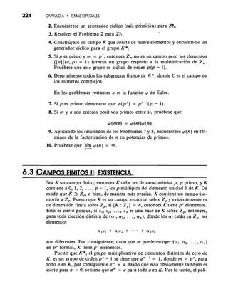 224 CAP~TUL6O TEMAS ESPECIALES 
2. Encuentrese un generador ciclico (raiz primitiva) para Z:, . 
3. Resolver el Problema 2 para Z:,. 
4. Construyase un campo K que conste de nueve elementos y encuentrese un 
generador ciclico para el grupo K *. 
5. Si p es primo y m = p2, entonces Zm no es un campo per0 10s elementos 
{[all [(a, p) = 1) forman un grupo respecto a la multiplicacion de 2,. 
Pruebese que este grupo es ciclico de orden p(p - 1). 
6. Determinense todos 10s subgrupos finitos de Q: *. donde C es el campo de 
10s numeros complejos. 
En 10s problemas restantes (p es la funcion (p de Euler. 
7. Si p es primo, demostrar que (p(pn) = pn-'(p - 1). 
8. Si m y n son enteros positivos primos entre si, pruebese que 
9. Aplicando 10s resultados de 10s Problemas 7 y 8, encuentrese p(n) en ter-minos 
de la factorizacion de n en potencias de primos. 
n + - 
10. Pruebese que lim (p(n) = a. 
6.3 CAMPOFlSNlT OS II: EXISTENCIA 
Sea K un campo finito; entonces K debe ser de caracteristica p, p primo, y K 
contiene a 0, 1, 2, . . . , p - 1, 10s p multiplos del elemento unidad 1 de K. De 
mod0 que K > Z,, o bien, de manera mas precisa, K contiene un campo iso-morfo 
a 2,. Puesto que K es un campo vectorial sobre Z, y evidentemente es 
de dimension finita sobre Z,, si [K : Z,] = n, entonces K tiene pn elementos. 
Esto es cierto porque, si v,, v2, . . . , v, es una base de K sobre Z,, entonces, 
para toda eleccion distinta de (a,, a2, . . . , a,), donde 10s ai estan en Z,, 10s 
elementos 
son diferentes. Por consiguiente, dado que se puede escoger (al, a2, . . . , a,) 
en pn formas, K tiene pn elementos. 
Puesto que K *, el grupo multiplicative de elementos distintos de cero de 
K, es un grupo de orden pn - 1 se tiene que am-' = 1, donde m = pn, para 
todo a en K, por consiguiente am = a. Dado que esto obviamente tambien es 
cierto para a = 0, se tiene que am = a para todo a en K. Por lo tanto, el poli- 
 