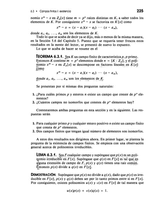 6.3 Campos finitos 11: existencia 225 
nomio xm - x en Z,[x] tiene m = pn raices distintas en K, a saber todos 10s 
elementos de K. Por consiguiente xm - x se factoriza en K [x] como 
xm - x = (x- a,)(x- a2) ... (x- a,), 
donde a,, a2, . . . , a, son 10s elementos de K. 
Todo lo que se acaba de decir ya se dijo, mb o menos de la misma manera, 
en la Seccion 5.6 del Capitulo 5. Puesto que se requeria tener frescos estos 
resultados en la mente del lector, se present6 de nuevo lo expuesto. 
Lo que se acaba de hacer se resume en el 
TEOREMA 6.3.1. Sea K un campo finito de caracteristicap, p primo. 
E-n tonces K contien& = pne lementos donde n = [K :'z,], y el Po!;- 
-no mio xm- x en Z,[x] se descompone en factores lineales en K. [x.* ] 
-c-o m- -o-xm- 
x = (X - a , ) ( -~ a2) . . . (X - a,), 
donde a,, a2, . . . , a, son 10s elementos de K. -, * . -- - .- 
Se presentan por si mismas dos preguntas naturales: 
1. iPara cuales primos p y enteros n existe un campo que conste de pn ele-mentos? 
2. iCuantos campos no isomorfos que consten de pn elementos hay? 
Contestaremos ambas preguntas en esta seccion y en la siguiente. Las res-puestas 
seran 
1. Para cualquier primo p y cualquier entero positivo n existe un campo finito 
que consta de pn elementos. 
2. Dos campos finitos que tengan igual numero de elementos son isomorfos. 
A estos dos resultados nos dirigimos ahora. En primer lugar, se plantea la 
pregunta de la existencia de campos finitos. Se empieza con una observaci6n 
general acerca de polinomios irreducibles. 
LEMA 6.3.1. S-... ea -F- cualquier campo y supongase quep(x) es un poli-tomio 
irreducible en F [XI. Supongase que q(x) en F [i] es-g qu<& 
alguna extension de campo de F, p(x) y q(x) tienen una raiz co.m dn. 
E&n. toncis p (x) divide a q (x) en F [x]. 
DEMOSTRAC16N. Supongase que p(x) no divide a q (x), dado que p(x) es irre-ducible 
en F [x], p(x) y q(x) deben ser por lo tanto primos entre si en F [XI. 
Por consiguiente, existen polinomios u(x) y v(x) en F [x] de tal manera que 
 