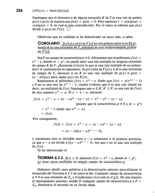 226 CAPI6T UTLEMOAS ESPECIALES 
Supongase que el elemento a de alguna extension K de F es una raiz de ambos 
p(x) y q(x); de manera quep(a) = q(a) = 0. Pero entonces 1 = u(a)p(a) + 
u(a)q(a) = 0, lo cual es una contradiccion. Por lo tanto se obtiene que p(x) 
divide a q(x) en F [XI. 
ObsCrvese que en realidad se ha demostrado un poco mas, a saber 
COROLARIO. Si f (x) y g(x) en F [x] no son primos entre si en K[x], 
donde K es una extension de F, entonces no son reciprocamente primos 
Sea Fun campo de caracteristicap # 0. Afirmarnos que el polinomio f (x) = 
xm - X, donde m = pn, no puede tener una raiz multiple en ninguna extension 
de campo K de F. ~Recuerdae l lector lo que es una raiz multiple de un polino-mio? 
A continuacion lo repasamos. Si g(x) esta en F [x] y si K es una extension 
de campo de F, entonces a en K es una raiz multiple de g(x) si g(x) = 
(x - a)'q(x) para algun q(x) en K [XI. 
Regresamos a1 polinomio f (x) = xm - x. Dado que f (x) = x(xm-I - 1) 
y 0 no es una raiz de xm-' - 1, resulta evidente que 0 es una raiz simple (es 
decir, no multiple) de f (x). Supongase que a E K, K > F, es una raiz de f (x); 
de esta manera am = a. Si y = x - a , entonces 
f(y) = ym- y = (X- ( X - a ) = xm-am- ( X - a ) 
(puesto que la caracteristica p # 0 y m = pn) 
= X" - x (dado que am = a ) 
= f (x). 
Por consiguiente, 
f (x) = f (y) = ym - y = (X - a)m - (X - a ) 
y claramente Cste es divisible entre x - a solamente a la primera potencia, 
ya que x - a no divide a ((x - a)"-' - 1). Asi que a no es una raiz multiple 
de f (x). 
Se ha demostrado el 
TEOREMA 6.3.3. --S- i n.. - >- - 0, entonces f (x) = xm- x, donde m = p-n., 
-no tiene r-a- ices multiples en ningun campo de caracteristica p. " - 
Debemos aiiadir unas palabras a la demostracion anterior para afianzar el 
enunciado del Teorema 6.3.3 tal como se dio. Cualquier campo de caracteristica 
p # 0 es una extension de Z, y el polinomio f (x) esta en Z,[x]. De esta manera 
el razonamiento anterior, siendo K cualquier campo de caracteristica p y F = 
Z,, demuestra el teorema en su forma dada. 
 