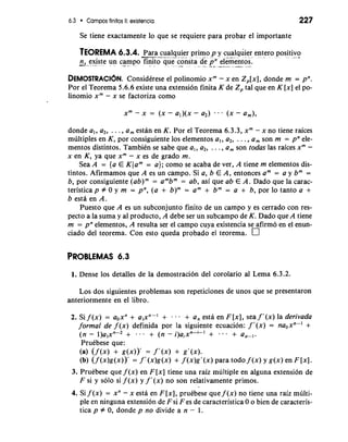 6.3 Campos finitos 11: existencia 227 
Se tiene exactamente lo que se requiere para probar el importante 
TEOREMA 6.3.4. -P-a-r a cua- l-q- uier primo p y cualquier entero positivo * -&" -. . 
n, existe un campo finito que consta d< pn el&entos. -" ". -* - - - . -" --.* .-A .- 
DEMOSTRACI~NC. onsidCrese el polinomio xm- x en ~ , [ X Id, o nde rn = pn. 
Por el Teorema 5.6.6 existe una extension finita K de 2, tal que en K [x] el po-linomio 
x" - x se factoriza como 
xm - x = (X - al)(x - a2) (X - a,), 
donde a,, a2, . . . , a, estan en K. Por el Teorema 6.3.3, xm - x no tiene raices 
multiples en K, por consiguiente 10s elementos a,, a2, . . . , a, son rn = pn ele-mentos 
distintos. TambiCn se sabe que a,, a2, . . . , a, son todas las raices xm - 
x en K, ya que xm - x es de grado rn. 
Sea A = {a E K(am = a); como se acaba de ver, A tiene rn elementos dis-tintos. 
Afirmamos que A es un campo. Si a, b E A, entonces am = a y bm = 
b, por consiguiente (ab)" = ambm = ab, asi que ab E A. Dado que la carac-teristica 
p # 0 y rn = pn, (a + b)" = am + bm = a + b, por lo tanto a + 
b esta en A. 
Puesto que A es un subconjunto finito de un campo y es cerrado con res-pecto 
a la suma y a1 producto, A debe ser un subcampo de K. Dado que A tiene 
rn = pn elementos, A resulta ser el carnpo cuya existencia se afirmo en el enun-ciado 
del teorema. Con esto queda probado el teorema. 
1. Dense 10s detalles de la demostracion del corolario a1 Lema 6.3.2. 
Los dos siguientes problemas son repeticiones de unos que se presentaron 
anteriormente en el libro. 
2. Si f (x) = aoxn + alxn-' + . . + a, esta en F [XI, sea f '(x) la derivada 
formal de f (x) definida por la siguiente ecuacion: f '(x) = naoxn-' + 
(n - l)a,xn-2 + . . 9 + (n - i)aixn-i-l + . . . + a,-,. 
PruCbese que: 
(a) (f (x) + g(x))' = f'(x) + g'(x). 
(b) (f (x)g(x))' = f '(x)g(x) + f (x)g'(x) para todo f (x) Y g(x) en F 1x1. 
3. Pruebese que f (x) en F[x] tiene una raiz multiple en alguna extension de 
F si y solo si f (x) y f '(x) no son relativamente primos. 
4. Si f (x) = xn - x esta en F [XI, pruCbese que f (x) no tiene una raiz multi-ple 
en ninguna extension de F si F es de caracteristica 0 o bien de caracteris-tica 
p # 0, donde p no divide a n - 1. 
 