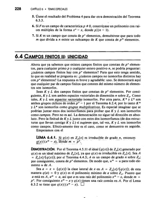 228 CAPkUL0 6 TEMAS ESPECIALES 
5. ~seseel resultado del Problema 4 para dar otra demostracion del Teorema 
6.3.3. 
6. Si F es un campo de caracteristicap # 0, construyase un polinomio con rai-ces 
multiples de la forma xn - x, donde p((n - l). 
7. Si K es un campo que consta de pn elementos, demuestrese que para todo 
m que divida a n existe un subcampo de K que consta de pm elementos. 
6.4 CAMPOFSINI TOS III:UNlClDAD 
Ahora que ya sabemos que existen campos finitos que constan de pn elemen-tos, 
para cualquier primo p y cualquier entero positivo n, se podria preguntar: 
jcuantos carnpos finitos hay con pn elementos? Para que esto tenga sentido, 
lo que en realidad se pregunta es: jcuantos campos no isomorfos distintos hay 
con pn elementos? La respuesta es .breve y agradable: uno. Se demostrartt aqui 
que cualquier par de campos finitos que consten del mismo numero de elemen-tos 
son isomorfos. 
Sean K y L dos campos finitos que constan de pn elementos. Por consi-guiente, 
K y L son ambos espacios vectoriales de dimension n sobre 2,. Como 
tales, K y L son espacios vectoriales isomorfos. Por otra parte, K * y L* son 
ambos grupos ciclicos de orden i"- 1 por el Teorema 6.2.4; por lo tanto K * 
y L* son isomorfos como grupos mult&licativos. Es especial imaginar que se 
podrian juntar estos dos isomorfismos para probar que K y L son isomorfos 
como campos. Pero no es asi. La demostracion no sigue tal direction en abso-luto. 
Pero la finitud de K y L junto con estos dos isomorfismos (de dos estruc- 
turas que llevan consigo IK y L ) si sugieren que, tal vez, K y L son isomorfos 
como campos. Efectivamente este es el caso, como se demuestra en seguida. 
Empezamos con el 
LEMA 6.4.1. Si q(x) en Z,[x] es irreducible de grado n, entonces --..- -A - - - 
q(x) 1 (xm - x), donde m = pn. 
-" d "-. 
DEMOSTRACI~NP.o r el Teorema 4.5.1 1 el ideal (q(x)) de Z,[x] generado por 
q(x) es un ideal mkimo de Z, [XI, ya que q(x) es irreducible en Z,[x]. Sea A 
= Z,[x]/(q(x)); por el Teorema 4.4.3; A es un campo de grado n sobre 2,; 
por consiguiente, consta de pn elementos. De mod0 que, urn = u para todo ele-mento 
u de A. 
Sea a = x + (q(x)) la clase lateral de x en A = Z,[x]/(q(x)); de esta 
manera q(a) = 0 y q(x) es el polinomio minimo de a sobre 2,. Puesto que 
a esta en A, am = a, asi que a es una raiz del polinomio xm - x, donde m = 
pn. Por consiguiente xm - x y q(x) tienen una raiz comun en A. Por el Lema 
6.3.2 se tiene que q(x)((xm - x). 
 