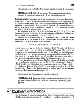6.5 Polinomios cic~otomicos 229 
Ahora estamos en posibilidad de probar el resultado principal de esta seccion. 
TEOREMA 6.4.2. -S--.ai. K y- -L. s.o. .n - campos , , . finitos que constan del mismo 
A .-. .. - . .... ..A . .. ..* 
n--u,.m e-. ro. de elementos, entonces ,,. --,.. . - ,.K-.. y. son ca.m pos...- *. isomorfos. ~ ... . . " . .*. 
DEMoSTRACI~NS. upongase que K y L constan de pne lementos. Por el Teo-rema 
6.2.4, L * es un grupo ciclico generado, digamos, por el elemento b de 
L. Entonces, desde luego, Z,(b) -el campo que se obtiene agregando b a 2,- 
es todo L. Puesto que [L : Z,] = n, por el Teorema 5.3.2 b es algebraic0 so-bre 
Z, de grado n, con n = grd (q(x)), donde q(x) es el polinomio minimo 
de b en Z,[x], y es irreducible en Z,[x]. 
La aplicacion #: Z,[x] + L = Z,(b) definida por #( f (x)) = f (b) es un 
homomorfismo de Z,[x] sobre L con nucleo (q(x)), el ideal de Z,[x] genera-do 
por q(x). Por consiguiente, L = Z,[x]/(q(x)). 
Como q(x) es irreducible en Z,[x] de grado n, por el Lema 6.4.1 q(x) 
debe dividir a xm - x, donde m = pn. Sin embargo, por el Lema 6.3.1, el 
polinomio xm - x se factoriza en K [x] como 
donde a,, a,, . . ., a, son todos 10s elementos de K. Asi que q(x) divide a 
(X - a,)(x - a2) . . . (X - a,). Por el corolario a1 Teorema 4.5.10, q(x) no 
puede ser primo con respecto a todos 10s x - ai en K [XI, por consiguiente pa-ra 
algh j, q(x) y x - a, tienen un factor comun de grado a1 menos l. En for-ma 
breve, x - a, debe dividir a q(x) en K [XI, de manera que q(x) = 
(x - a,)h(x) para algun h(x) en K[x]. Por lo tanto, q(a,) = 0. 
Puesto que q(x) es irreducible en Z,[x] y a, es una raiz de q(x), q(x) debe 
ser el polinomio minimo de a, en Z,[x]. Por consiguiente Z,(a,) = 
Z,[x]/(q(x)) = L. Esto indica, entre otras cosas, que se tiene [Z,(a,) : Z,] = 
n, y dado que Zp(aj) c K y [K : Z,] = n se concluye que Z,(a,) = K. Por 
lo tanto, K = Z,(a,) = L. De esta manera se obtiene que K y L son campos 
isomorfos. Esto demuestra el teorema. 
Combinando 10s Teoremas 6.3.4 y 6.4.2, se tiene el 
TEOREMA 6.4.3. -P.- ara. t.o do primop y cualquier entero positiv-,o-,. .n." .e, xis- ~ - 
-t-e ,-. ...s, al. v. o. i-s..o morfismos, uno y solo un camPo que consta de pn ele- " . ~ .., .> . . . ,, ..- .,."+.. .. . ~~. 
mentos. -.. . .>.. 
6.5 POLINOMIOS CICLOTOMICOS - 
Sea C el campo de 10s numeros complejos. Como consecuencia del teorema de 
De Moivre el numero complejo 19, = cos 27r/n + isen27r/n satisface 8,:' = 1 
 