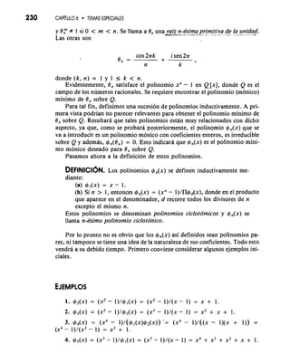230 CAP~TULO6 . TEMAS ESPECIALES 
y Or # 1 si 0 < m < n. Se llama a 8, una raiz n-bima primitiva de la unidad. .--.---A,---... -.. ....-- -.- -..." -.-" .- 
Las otras son 
ek cos 2ak i sen 2a = + 
k 9 n 
donde (k, n) = 1 y 1 r k < n. 
Evidentemente, 8, satisface el polinomio xn - 1 en Q[x], donde Q es el 
campo de 10s numeros racionales. Se requiere encontrar el polinomio (monico) 
minimo de 8, sobre Q. 
Para tal fin, definimos una sucesion de polinomios inductivamente. A pri-mera 
vista podrian no parecer relevantes para obtener el polinomio minimo de 
8, sobre Q. ResultarA que tales polinomios estan muy relacionados con dicho 
aspecto, ya que, como se probara posteriormente, el polinomio +,(x) que se 
va a introducir es un polinomio monico con coeficientes enteros, es irreducible 
sobre Q y ademas, +,(On) = 0. Esto indicara que +,(x) es el polinomio mini-mo 
monico deseado para 8, sobre Q. 
Pasamos ahora a la definicion de estos polinomios. 
DEFINICI~NL. os polinomios +,(x) se definen inductivamente me-diante: 
(a) +,(x) = x - 1. 
(b) Si n > 1, entonces 4,(x) = (xn - l)/H+Ax), donde en el product0 
que aparece en el denominador, d recorre todos 10s divisores de n 
except0 el mismo n. 
Estos polinomios se denominan polinomios ciclotdmicos y +,(x) se 
llama n-bimo polinomio ciclotdnico. 
Por lo pronto no es obvio que 10s +,(x) asi definidos sean polinomios pa-res, 
ni tampoco se tiene una idea de la naturaleza de sus coeficientes. Todo esto 
vendra a su debido tiempo. Primero conviene considerar algunos ejemplos ini-ciales. 
3. +,(x) = (x4 - ~)/(+,(x)+~(x)-)= (x4 - l)/((x - l)(x + I)) = 
(x4 - l)/(xZ - 1) = x2 + 1. 
 