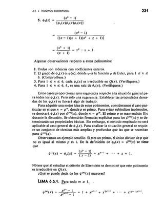 6.5 Polinomios ciclotomicos 
Algunas observaciones respecto a estos polinomios: 
1. Todos son monicos con coeficientes enteros. 
2. El grado de 4,(x) es cp(n), donde cp es la funcion cp de Euler, para 1 s n s 
6. (Compruibese.) 
3. Para 1 r n I 6, cada 4,(x) es irreducible en Q(x). (Verifiquese.) 
4. Para 1 r n r 6, 8, es una raiz de 8,(x). (Verifiquese.) 
Estos casos proporcionan una sugerencia respecto a la situacion general pa-ra 
todos 10s 4,(x). Pero solo una sugerencia. Establecer las propiedades desea-das 
de 10s +,(x) se llevara algo de trabajo. 
Para adquirir una mejor idea de estos polinomios, consideramos el caso par-ticular 
en el que n = pm, dondep es primo. Para evitar subindices inc6modos, 
se denotara 4,(x) por J/("')(X)d, onde n = pm.E l primo p se mantendran fijo 
durante la discusion. Se obtendran f6rmulas explicitas para 10s J/(")(x) y se de-terminarb 
sus propiedades bbicas. Sin embargo, el mitodo empleado no sera 
aplicable a1 caso general de +,(x). Para analizar la situacion general se requie-re 
un conjunto de tCcnicas mas amplias y profundas que las que se necesitan . 
para J/("')(X). 
Observamos un ejemplo sencillo. Sip es un primo, el unico divisor dep que 
no es igual al mismo p es 1. De la definici6n de &(x) = J/(l)(x) se tiene 
que 
N6tese que a1 estudiar el criterio de Eisenstein se demostr6 que este polinomio 
es irreducible en Q(x). 
~QuCse puede decir de 10s J/(")(x) mayores? 
LEMA 6.5.1. -P- ara * todo rn 2 1, - 
 