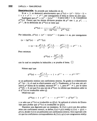 232 CAPiTULO 6 TEMAS ESPECIALES 
DEMOSTRACI~SeN p. rocede por induccion en m. 
Si m = 1, se demostro anteriormente que $(')(x) -= (xP - l)/(x - 1) = 
1 +x+x2+ --. + XP-I, por consiguiente el lema es cierto en este caso. 
Sup6ngase que $(r) = (XP' - I)/(~P'-' - 1) para todo r < m. Considerese 
$(")(x). Puesto que 10s unicos divisores propios de pm son 1, p, p2, . . . , 
pm-', de la definicion de $(")(x) se tiene que 
Por induccion, $(')(x) = (xPr - l)/(xp"' - 1) para r < m, por consiguiente 
Pero entonces 
con lo cual se completa la induccion y se prueba el lema. 
Notese aqui que 
es un polinomio monico con coeficientes enteros. Su grado es evidentemente 
pm-'(p - I), el cual es efectivamente p(pm). Finalmente, si 8 es una raiz pri-mitiva 
pm-esima de la unidad, entonces BP'" = 1, per0 BP'"-' # 1, por lo tanto 
$(")(8) = 0; asi que 8 es una raiz de $(")(x). Lo ultimo que deseamos saber es 
si $(")(x) es irreducible sobre Q. 
Observese que 
y se sabe que $(')(x) es irreducible en Q [x]. Se aplicara el criterio de Eisens-tejn 
para probar que $(")(x) es irreducible en Q [XI. 
Hacemos una digresion por un momento. Si f (x) y g(x) son dos polino-mios 
con coeficientes enteros, se define f (x) = g(x) modp si f (x) = g(x) + 
pr(x), donde r(x) es un polinomio con coeficientes enteros. Esto equivale a de-cir 
que 10s coeficientes correspondientes de f (x) y g(x) son congruentes m6dp. 
 