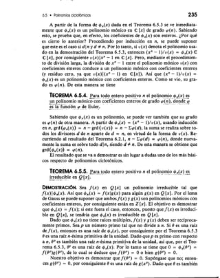 6.5 Polinomios ciclot6micos 235 
A partir de la forma de c#J,(x) dada en el Teorema 6.5.3 se ve inmediata-mente 
que r#~,(x) es un polinomio m6nico en C [x] de grado p(n). Sabiendo 
esto, se prueba que, en efecto, 10s coeficientes de r#~,(x) son enteros. iPor quC 
es cierto lo anterior? Procediendo por induccion en n, se puede suponer 
que este es el caso si dl n y d # n. Por lo tanto, si v(x) denota el polinomio usa-do 
en la demostracion del Teorema 6.5.3, entonces (xn - l)/v(x) = r#~,(x) E 
C [XI, por consiguiente v(x) lxn - 1 en C [XI. Pero, mediante el procedimien-to 
de division larga, la division de xn - 1 entre el polinomio monico v(x) con 
coeficientes enteros conduce a un polinomio m6nico con coeficientes enteros 
(y residuo cero, ya que v(x) 1 (xn - 1) en C [x]). Asi que (xn - l)/v(x) = 
c#J,(x) es un polinomio monico con coeficientes enteros. Como se vio, su gra-do 
es p(n). De esta manera se tiene 
TEOREMA 6.5.4. -p-a r-a todo entero positivo n el polinomi-o - +,-( x) *- .e--s 
-un p-o -l inomio monico con coeficientes enteros de grado pin), don"-d e p-- 
es l.a f unci6n p de Euler. 
Sabiendo que r#~,(x) es un polinomio, se puede ver tambiCn que su grado 
es p(n) de otra manera. A partir de r#~,(x) = (xn - l)/v(x), usando induccion 
en n, grd (pn(x)) = n - grd (v(x)) = n - Cp(d), la suma se realiza sobre to-dos 
10s divisores d de n aparte de d = n, en virtud de la forma de u(x). Re-curriendo 
al resultado del Teorema 6.2.1, n - Cp(d) = p(n), donde nueva-mente 
la suma es sobre todo dln, siendo d # n. De esta manera se obtiene que 
grd(4n(x)) = dn). 
El resultado que se va a demostrar es sin lugar a dudas uno de 10s mas bhsi-cos 
respecto de polinomios ciclotonicos. 
TEOREMA 6.5.5. xar-a- - -t -o do entero positivo n el polino-mi.o + ,(.-x ) -e-s. 
-irre d-u-c ible en Q [XI. " ""- - - 
DEMOSTRACI~SNea. f (x) en Q [x] un polinomio irreducible tal que 
f (x) I~,(x). Asi que +,(x) = f (x)g(x) para algun g(x) en Q [XI. Por el lema 
de Gauss se puede suponer que ambos f (x) y g(x) son polinomios monicos con 
coeficientes enteros, por consiguiente estan en Z [XI. El objetivo es demostrar 
que 4,(x) = f (x); si este fuera el caso, entonces, puesto que f (x) es irreduci-ble 
en Q [XI, se tendria que 4,(x) es irreducible en Q [XI. 
Dado que r#~,(x) no tiene raices multiples, f (x) y g(x) deben ser reciproca-mente 
primos. Sea p un numero primo tal que no divide a n. Si 8 es una raiz 
cte f (x), entonces es una raiz de r#~,(x), por consiguiente por el Teorema 6.5.3 
8 es una raiz n-Csima primitiva de la unidad. Dado quep es primo con respecto 
a n, 8P es tambiCn una raiz n-Csima primitiva de la unidad, asi que, por el Teo-rema 
6.5.3, BP es una raiz de 4,(x). orl lo tanto se tiene que 0 = 4,(OP) = 
f (OP)g(OP), de lo cual se deduce que f (OP) = 0 o bien g(8P) = 0. 
Nuestro objetivo es demostrar que f (OP) = 0. Sup6ngase que no; enton-ces 
g(OP) = 0, por consiguiente 8 es una raiz de g(xP). Dado que 8 es tambiin 
 