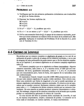 6.6 Criterio de Liouville 
PROBLEMAS 6.5 
1. Verifiquese que 10s seis primeros polinomios ciclotomicos son irreducibles 
en Q [x] en forma directa. 
2. Expresar las formas explicitas de: 
(a) 4J IO(X). 
(b) 91dx). 
(c) 4J20(x). 
3. Si (xm - 1) J(xn - I), prudbese que m In. 
4. Si a > 1 es un entero y (am - l)J(an - I), pruebese que mln. 
5. Si K es una extension finita de Q, el campo de 10s numeros racionales, pruk-bese 
que existe solamente un numero finito de raices de la unidad en K. (Su-gerencia: 
Apliquese el resultado del Problema 10 de la Seccion 6.2, junto 
con el Teorema 6.5.6.) 
RecuCrdese que un numero complejo es algebraico de grado n si es raiz de un 
polinomio de grado n sobre Q, el campo de 10s numeros racionales, y no es raiz 
de ninguno de tales polinomios de grado menor que n. En 10s terminos emplea-dos 
en el Capitulo 5, un numero algebraico es un numero complejo algebraico 
sobre Q. 
Un numero complejo que no es algebraico se llama t_ra.s-cendente. Algunos 
nurneros conocidos, tales como e, ?r, e" y muchos otros, se sabe que son tras-cendentes. 
De otros, igualmente conocidos, como e + ?r, e?r y ?re, se presume 
que son trascendentes pero, hasta la fecha, este aspect0 de su naturaleza esta 
sun indeterminado. 
El matematico frances Joseph Liouville (1 809- 1882) proporciono un crite-rio 
que todo numero algebraico de grado n debe satisfacer. Este criterio esta-blece 
una condici6n que limita la magnitud a la cual se puede aproximar un 
numero algebraico real mediante numeros racionales. El criterio es de tal natu-raleza 
que se pueden construir facilmente numeros reales que no lo cumplen 
para todo n > 1. Cualquiera de dichos numeros tendra que ser entonces tras-cendente. 
De esta manera se podran producir numeros trascendentes a volun-tad. 
Sin embargo, ninguno de 10s numeros conocidos es de tal mod0 que se pueda 
probar su trascendencia aplicando el criterio de Liouville. 
En esta seccion del libro se presenta dicho resultado de Liouville, el cual 
es, de manera sorprendente, simple y elemental de probar. Lo anterior no le 
resta nada a1 resultado; en nuestra opinion, lo realza enormemente. 
 