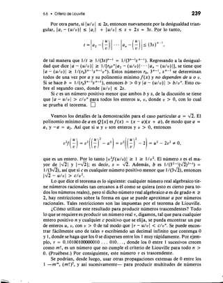 6.6 Criterio de Liouville 239 
Por otra parte, si I u/v I I 2, entonces nuevamente por la desigualdad trian-gular, 
lai - (u/v)l I laiJ + lu/vJ r s + 2s = 3s. Por lo tanto, 
de tal manera que l/t r 1/(3s)"-I = 1/(3"-'s "-I). Regresando a la desigual-dad 
que dice la - (u/v) 1 r l/[rovnla2- (u/v) 1 . . . la, - (u/v) I], se tiene que 
1 a - (u/v) 1 2 1/(ro3"-ls "-lvn). Estos numeros rO, 3"-l, s se determinan 
todos de una vez por a y su polinomio minimo f (x) y no dependen de u o v. 
Si se hace b = l/(ro3n-1sn-1), entonces b > 0 y la - (u/v)l > b/vn. Esto cu-bre 
el segundo caso, donde (u/vl 5 2s. 
Si c es un numero positivo menor que ambos b y s, de la discusion se tiene 
que Ja - u/vl > c/vn para todos 10s enteros u, v, donde v > 0, con lo cual 
se prueba el teorema. 
Veamos 10s detalles de la demostraci6n para el caso particular a = a. El 
polinomio minimo de a en Q [x] es f (x) = (x - a)(x + a), de mod0 que a = 
a, y -a = a2. Asi que si u y v son enteros y v > 0, entonces 
que es un entero. Por lo tanto I v2f(u/v) I r 1 2 l/v2. El numero s es el ma-yor 
de y l-fi~; es decir, s = 4. Ademh, b es 1/(32-1(fi)2-') = 
1/(3a), asi que si c es cualquier numero positivo menor que 1/(3a), entonces 
(JZ - u/vl > c/v2. 
Lo que dice el teorema es lo siguiente: cualquier numero real algebraico tie-ne 
numeros racionales tan cercanos a kl como se quiera (esto es cierto para to-dos 
10s nGmeros reales), per0 si dicho numero real algebraico a es de grado n r 
2, hay restricciones sobre la forma en que se puede aproximar a por numeros 
racionales. Tales restricciones son las impuestas por el teorema de Liouville. 
iC6m0 utilizar este resultado para producir numeros trascendentes? Todo 
lo que se requiere es producir un numero real T, digamos, tal que para cualquier 
entero positivo n y cualquier c positivo que se elija, se pueda encontrar un par 
de enteros u, v, con v > 0 de tal mob que JT - dvI < dun. Se puede encon-trar 
facilmente uno de tales T escribiendo un decimal infinito que contenga 0 
y 1, donde se haga que 10s 0 se dispersen entre 10s 1 muy rapidamente. Por ejem-plo, 
T = 0.10100100000010 . . . 010. . . , donde 10s 0 entre 1 sucesivos crecen 
como m!, es un numero que no cumple el criterio de Liouville para todo n > 
0. (Prukbese.) Por consiguiente, este numero T es trascendente. 
Se podrian, desde luego, usar otras propagaciones extensas de 0 entre 10s 
1 -mm, (m!)2, y asi sucesivamente- para producir multitudes de numeros 
 