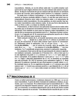 240 CAP~TUL6O 0 TEMAS ESPECIALES 
trascendentes. Ademas, en vez de utilizar nada mas 1 se podria emplear cual-quiera 
de 10s nueve digitos distintos de cero para obtener mas numeros trascen-dentes. 
Se deja la verificaci6n de que 10s numeros del tiPo descrito no satisfacen 
el criterio de Liouville, para cualquier entero positivo n y cualquier c positivo. 
Se puede usar el numero trascendente T y sus variantes descritas para de-mostrar 
un famoso resultado debido a Cantor, el cual dice que existe una co-rrespondencia 
biyectiva entre todos 10s numeros reales y su subconjunto de 
10s numeros reales trascendentes. En otras palabras, en cierto sentido, hay tan-tos 
reales trascendentes como numeros reales. Se da una breve descripcion de 
como se lleva a cab0 y se dejan 10s detalles a1 lector. 
Primeramente, es fdcil construir una aplicaci6n inyectiva de 10s reales sobre 
10s reales que se encuentran estrictamente entre 0 y 1 (tratese de encontrar tal 
aplicacion). Esto tambitn es cierto para 10s numeros reales trascendentes y 10s 
que de ellos se encuentran estrictamente entre 0 y 1. Denotese el primer conjun-to 
por A y el segundo por B. Se construira una aplicacion inyectiva de A hacia 
B. Esto sera suficiente para concluir la tarea. 
Dado cualquier numero de A, se le puede representar como uq decimal infi-nit0 
a,a2 . . . a, . . . , donde 10s ai estan entre 0 y 9. (Ahora se procedera con 
un poco de inexactitud. El lector debe intentar hacer estricto el razonamien-to.) 
Definamos ahora la aplicacion f de A a B por f (ala2 . . a, . . .) = 
0.a,0a200a3000000a4 . . . ; por el criterio de Liouville, salvo un pequeiio con-junto 
de a,, a2, . . . , a,, . . . , 10s numeros 0.1a,0a200a3000000a4 . . . son tras-cendentes. 
La f considerada proporciona entonces la aplicacion requerida. 
Un comentario final acerca del tipo de aproximacion de numeros algebrai-cos 
mediante racionales, expresada en el Teorema 6.6.1. Ahi se tiene que si a 
es real algebraic0 de grado n 2 2, entonces la -u/v 1 > c/vn para algun po-sitivo 
c apropiado. Si se pudiera disminuir n para que la - u/v l > c/vm para 
m < n y algun c adecuado (dependiente de a y m), se ob.tendria un resultado 
aun mas profundo. En 1955 el entonces joven matematico inglCs K. F. Roth 
demostro el poderoso resultado de que efectivamente se puede reducir n a 2. 
Su resultado exacto es: Si a es algebraic0 de grado n 2 2, entonces para todo 
numero real r > 2 existe una constante positiva c, que depende de a y r, de tal 
manera qpe 1 a - u/v I > c/vr para todas except0 un numero finito de fraccio-nes 
u/v. 
Como se indic6 anteriormente, Lindemann demostro en 1882 que ?r es un nu-mero 
trascendente. A partir de dicho resultado de Lindemann se deduce, en par-ticular, 
que ?r es irracional. No se demostrara aqui la trascendencia de ?r -ello 
requeriria una digresion bastante extensa- pero, por lo menos, se demostrara 
que ?r es irracional. La excelente demostracion que se da de este hecho se. debe 
a I. Niven; aparecio en su articulo "Una demostracion sencilla de que ?r es irra- 
 