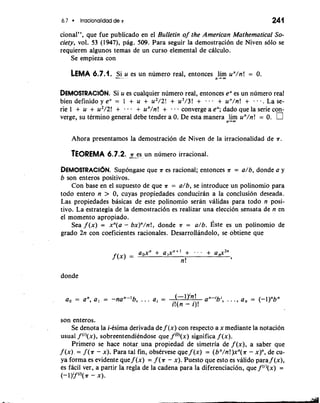 6.7 Irracionalidad de .K 241 
cional", que fue publicado en el Bulletin of the American Mathematical So-ciety, 
vol. 53 (1947), pag. 509. Para seguir la demostraci6n de Niven so10 se 
requieren algunos temas de un curso elemental de ciilculo. 
Se empieza con 
LEMA 6.7.1. -S-.i u es un numero real, entonces lim un/n! = 0. 
n-m 
DEMOSTRAC16N. Si u es cualquier numero real, entonces eu es un numero real 
bien definido y e" = 1 + u + u2/2! + u3/3! + - + un/n! + , . . . La se-rie 
1 + u + u2/2! + a . a + un/n! + e e a converge a e"; dado que la serie con-verge, 
su tkrmino general debe tender a 0. De esta manera lim un/n! = 0. 
n-OD 
Ahora presentamos la demostracion de Niven de la irracionalidad de ?r. 
TEOREMA 6.7.2. -a- -e s un numero irracional. 
DEMOSTRACI~SNup.o ngase que ?r es racional; entonces ?r = a/b, donde a y 
b son enteros positivos. 
Con base en el supuesto de que ?r = a/b, se introduce un polinomio para 
todo entero n > 0, cuyas propiedades conduciran a la conclusion deseada. 
Las propiedades basicas de este polinomio seran validas para todo n posi-tivo. 
La estrategia de la demostracion es realizar una eleccion sensata de n en 
el momento apropiado. 
Sea f (x) = xn(a - bx)"/n!, donde ?r = a/b. ~stees un polinomio de 
grado 2n con coeficientes racionales. Desarrollandolo, se obtiene que 
donde 
a, = an, a , = -nan-'b, . . . a. = (-1 an-;b; 9 ..., an = (-l)"bn 
i!(n - i)! 
son enteros. 
Se denota la i-esima derivada de f (x) con respecto a x mediante la notacion 
usual f ("(x), sobreentendiendose que f cO)(x)s ignifica f (x). 
Primero se hace notar una propiedad de simetria de f (x), a saber que 
f (x). = f (?r - x). Para tal fin, observese que f (x) = (bn/n!)xn(?r - x)", de cu-ya 
forma es evidente que f (x) = f (a - x). Puesto que esto es valido para f (x), 
es facil ver, a partir la regla de la cadena para la diferenciacibn, que f(')(x) = 
(-l)y(I'(?r - x). 
 