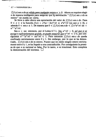 ' 6.7 lrracionalidad de r 243 
lo"f (x) sen x dx es valida para cualquier entero n- > 0. Ahora se requiere elegir 
n de manera inteligente para asegurq que 1% aseveracidn " /On f (x) sen x dx es 
entero" no pueda ser cierta. 
Se lleva a cab0 ahora una apreciacidn del valor de /," f ( x ) senx dx. Para 
0 < x < s la funcidn f (x) = xn(a - bx)"/n! r ffan/n! (ya que a > 0), y 
adern& 0 < sen x I 1. De manera que 0 < 1," f (x) sen x dx < /: s "an/n ! dx = 
snl+an /n!. 
Sea u = sa; entonces, por el Lema 6.7.1, 4% un/n! = 0, asi que si se 
escoge n suficientemente grande, sep uede asegurar que un/n! < l%po,r con-siguiente 
s"+ 'an/n! = run/n! < 1. Pero entonces /;f (x) senx dx queda 
cdnfinado estrictamente entre 0 y 1. Sin embargo, por lo que se ha demos-trado, 
/; f (x) senx dx es entero. Puesto que no existe ningiin entero estricta-mente 
entre 0 y 1, se ha llegado a una contradiccidn. Por consiguiente la premi-sa 
de que s es racional es falsa. Por lo tanto, s es irrational. Esto completa 
la demostracion del teorema. 
 