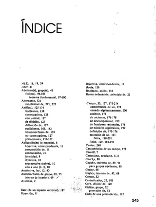 A(S), 16, 18, 39 
Abel, 41 
Abeliano(s), grupo(s), 41 
finito(s), 96-101 
teorerna fundamental, 97-100 
Alternante, 121 
sirnplicidad de, 215, 222 
Anillo(s), 125-1 74 
booleanos, 138 
conrnutativos, 128 
con unidad, 127 
de divisidn, 127 
definicidn de. 127 
euclidianos, 161, 162 
hornornor fisrno de, 139 
no conrnutativos, 127 
polinorniales, 15 1 - 162 
Aplicacibn(es) (o rnapeos), 8 
biyectiva, correspondencia, 1 I 
cornposicibn de, I I 
conrnutacibn, 21 
identidad, 9 
inyectiva, 10 
suprayectiva (sobre), 10 
uno a uno (1-l), 10 
Asociativa, ley, 12, 43 
Automorfisrno de grupo, 69, 75 
interno (o interior), 69 / j1 ' 
Axiornas, 2 I , 
Base (de un espacio vectorial), 187 : 'j 14.,tjf, 
Biyeccibn, I 1 
Biyectiva, correspondencia, 1 I 
Boole, 138 
Booleano, anillo, 138 
Buena ordenacibn, principio de, 22 
Carnpo, 33, 127, 175-214 
caracterlstica de un, 178 
cerrado algebraicarnen~; 200 
cociente, 171 
de cocientes, 171-178 
de descornposici6n, 21 3 
de funciones rationales, 176 
.de.ntirneros algebraicos, 199 
definici6n de, 175-176 
extensibn de un, 191 
finita, 198-201 
finito, 129, 185-191 
Cantor, 240 
Caracterlstica de un carnpo, 178 
Carroll, 7 
Cartesiano, producto, 5, 6 
Cauchy, 80 
Cauchy, teorerna de, 89, 91 
para grupos abelianos, 80 
Cayley, 68 
Cayley, teorerna de, 42, 68 
Centro, 52 
Centralizador, 52, 101 
Cero, divisor de, 128 
Ciclico, grupo, 52 
generador de, 52 
Ciclo de una perrnutacibn, 112 
245 
 