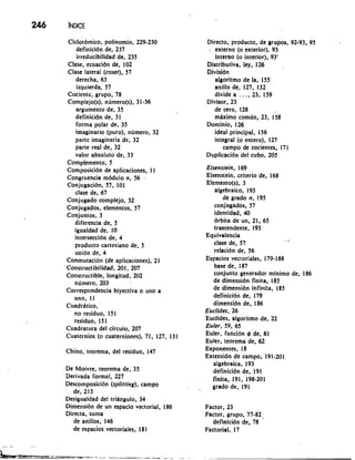 Ciclotdmico, polinomio, 229-230 
definicidn de, 237 
irreducibilidad de, 235 
Clase, ecuacidn de, 102 
Clase lateral (coset), 57 
derecha, 63 
izquierda, 57 
Cociente, grupo, 78 
Complejo(s), nlimero(s), 31-36 
argument0 de, 35 
definicidn de, 31 
forma polar de, 35 
imaginario (puro), numero, 32 
parte imaginaria 'de, 32 
parte real de, 32 
valor absoluto de, 33 
Complemento, 5 
Composicidn de aplicaciones, 11 
Congruencia mddulo n, 56 , 
Conjugacidn, 57, 101 
clase de, 67 
Conjugado complejo, 32 
Conjugados, elementos, 57 
Conjuntos, 3 
diferencia de, 5 
igualdad de, 10 
interseccidn de, 4 
producto cartesiano de, 5 
unibn de, 4 
Conmutacibn (de aplicaciones), 21 
Constructibilidad, 201, 207 
Constructible, longitud, 202 
numero, 203 
Correspondencia biyectiva o uno a 
uno, 11 
Cuadritico, ' 
no residuo, 151 
residuo, 151 
Cuadratura del circulo, 207 
Cuaternios (o cuaterniones), 71, 127, 131 
Chino, teorema, del residuo, 147 
De Moivre, teorema de, 35 
Derivada formal, 227 
Descomposicibn (splitting), campo 
de, 213 
Desigualdad del tridngulo, 34 
Dimensidn de un espacio vectorial, 186 
Directa, suma 
de anillos, 146 
de espacios vectoriales, 18 1 
Dirccto, producto, de grupos, 92-93, 95 
b externo (o exterior), 93 
interno (o interior), 93' 
Distributiva, ley, 126 
~ivisidn 
algoritmo de la, 155' 
anillo de, 127, 132 
divide a . . . , 23, 159 
Divisor, 23 
de cero, 128 
mhimo comlin, 23, 158 
Dominio, 126 
ideal principal, 156 
integral (0 entero), 127 
campo de cocientes, 171 
Duplicacidn del cubo, 205 
Eisenstein, 1 69 
Eisenstein, criterio de, 168 
Elemento(s), 3 
algebraico, 193 
de grado n, 195 
conjugados, 57 
identidad, 40 
drbita de un, 21, 65 
trascendente, 193 
Equivalencia -. clase de, 57 
relacidn de, 56 
Espacios vectoriales, 179- 188 
base de, 1 87 
conjunto 'generador mfnimo de, 186 
de dimensidn finita, 185 
de dimensidn infinita, 185 
definicidn de, 179 
dimensidn de, 186 
Euclides, 26 
Euclides, algoritmo de, 22 
Euler, 59, 65 
Euler, funcibn 4 'de, 61 
Euler, teorema de, 62 
Exponentes, 18 
Extensidn de campo, 191-201 
algebraica, 193 
definicidn de, 191 
finita, 191, 198-201 
grado de, 191 
Factor, 23 
Factor, grupo, 77-82 ; 
definicidn de, 78 
Factorial, 17 
 