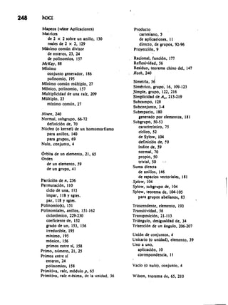Mapeos (vhase Aplicaciones) 
Matrlces 
de 2 x 2 sobre un anillo, 130 
reales de 2 x 2, 129 
Mbimo comlin divisor 
de enteros, 23, 24 
de polinomios, 157 
McKay, 88 
Mlnimo 
conjunto generador, 186 
polinomio, 195 
Mlnimo comlin mliltiplo, 27 
Mdnico, polinomio, 157 
Multiplicidad de una ralz, 209 
Mliltiplo, 23 
minimo comlin, 27 
Producto 
cartesiano, 5 
de aplicaciones, I I 
directo, de grupos, 92-96 
Proyeccidn, 9 ' 
, Rational, funcidn, 177 
Reflexividad, 56 
Residuo, teorema chino del, 147 
. Roth, 240 
Simetrla, 56 
Simttrico, grupo; 16, 109- 123 
Simple, grupo, 122, 216 
Simplicidad de A,, 215-219 
Subcampo, 128 
Subconjunto, 3-4 
Niven, 240 Subespacio, 180 
Normal, subgrupo, 66-72 generado por elementos, 18 1 
definicidn de, 70 Subgrupo, 50-53 
Nricleo (o kernel) de un homomorfismo caracterlstico, 75 
para anillos, 140 ciclico, 52 
para grupos, 69 de Sylow, 104 
Nulo, conjunto, 4 definicidn de, 0 
lndice de, 59 
drbita de un elemento, 21, 65 
Orden 
de un elemento, 59 
de un grupo, 41 
Particidn de n, 236 
Permutacidn, 110 
ciclo de una, 1 13 
impar, 118 y sgtes. 
par, 118 y sgtes. 
Polinomio(s), I5 1 
Polinomiales, anillos, 151-162 
ciclotdmico, 229-230 
coeficiente de, 152 
grado de un, 153, 156 
irreducible, 195 
minimo, 195 
mdnico, 156 
primos entre sf, 158 
Primo, ntimero, 21, 25 
Primos entre si 
enteros, 24 
polinomios, 158 
Primitiva, rafz, mddulo p, 65 
Primitiva, ralz n-hima, de la unidad, 36 
normal, 70 
propio, 50 
trivial, 50 --- 
Suma directa 
de anillos, 146 
de espacios vectorialcs, 181 
Sylow, 104 
Sylow, subgrupo de, 104 
Sylow, teorema de, 104-105 
para grupos abelianos, 83 
Trascendente, elemento, 193 
Transitividad, 56 
Transposicidn, 21-1 13 
TriAngulo, desigualdad de, 34 
Triseccidn de un ingulo, 206-207 
Unidn de conjuntos, 4 
Unitario (o unidad), elemento, 39 
Uno a uno, 
aplicacidn, 10 
correspondencia, 1 I 
Vaclo (o nulo). conjunto. 4 
Wilson, teorema de. 65. 210 
