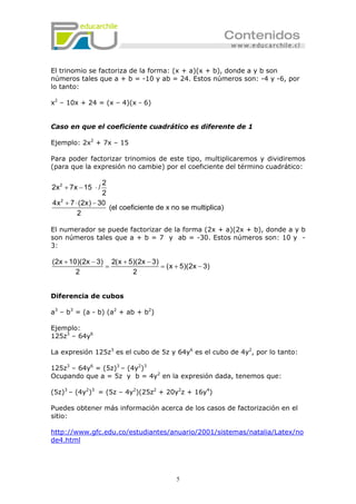 5
El trinomio se factoriza de la forma: (x + a)(x + b), donde a y b son
números tales que a + b = -10 y ab = 24. Estos números son: -4 y -6, por
lo tanto:
x2
– 10x + 24 = (x – 4)(x - 6)
Caso en que el coeficiente cuadrático es diferente de 1
Ejemplo: 2x2
+ 7x – 15
Para poder factorizar trinomios de este tipo, multiplicaremos y dividiremos
(para que la expresión no cambie) por el coeficiente del término cuadrático:
2
2
2
2x 7x 15 /
2
4x 7 (2x) 30
(el coeficiente de x no se multiplica)
2
+ − ⋅
+ ⋅ −
El numerador se puede factorizar de la forma (2x + a)(2x + b), donde a y b
son números tales que a + b = 7 y ab = -30. Estos números son: 10 y -
3:
(2x 10)(2x 3) 2(x 5)(2x 3)
(x 5)(2x 3)
2 2
+ − + −
= = + −
Diferencia de cubos
a3
– b3
= (a - b) (a2
+ ab + b2
)
Ejemplo:
125z3
– 64y6
La expresión 125z3
es el cubo de 5z y 64y6
es el cubo de 4y2
, por lo tanto:
125z3
– 64y6
= (5z)3
– (4y2
)3
Ocupando que a = 5z y b = 4y2
en la expresión dada, tenemos que:
(5z)3
– (4y2
)3
= (5z – 4y2
)(25z2
+ 20y2
z + 16y4
)
Puedes obtener más información acerca de los casos de factorización en el
sitio:
http://www.gfc.edu.co/estudiantes/anuario/2001/sistemas/natalia/Latex/no
de4.html
 