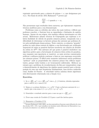 100 Cap´ıtulo 2. Os N´umeros Inteiros
express˜ao aproximada para o n´umero de primos  x, que designamos por
π(x). Nos ﬁnais do s´eculo XIX, Hadamard 14 provou que
π(x)
x
log x
→ 1 quando x → ∞.
N˜ao provaremos aqui resultados desta natureza, que tipicamente requerem
t´ecnicas anal´ıticas para a sua demonstra¸c˜ao.
Problemas como os referidos s˜ao talvez dos mais te´oricos e dif´ıceis que
podemos conceber, e ilustram bem as capacidades e limita¸c˜oes do esp´ırito
humano. Apesar da sua origem, tˆem tamb´em reﬂexos interessantes na vida
actual. Referiremos adiante t´ecnicas de Criptograﬁa que exploram a re-
lativa facilidade de c´alculo de grandes n´umeros primos, comparada com a
diﬁculdade de determinar os factores primos dos naturais que podemos ob-
ter pela multiplica¸c˜ao desses primos. Neste contexto, os n´umeros “grandes”
podem ter mais duma centena de d´ıgitos; a sua factoriza¸c˜ao por veriﬁca¸c˜ao
sequencial de todos os poss´ıveis factores envolveria um n´umero de divis˜oes
da ordem de 1050! N˜ao sabemos at´e que ponto ´e poss´ıvel estabelecer um
algoritmo pr´atico para a factoriza¸c˜ao de n´umeros desta ordem de grandeza,
mas enquanto essa ignorˆancia se mantiver, as mais secretas comunica¸c˜oes
pol´ıticas e militares poder˜ao continuar a fazer-se com seguran¸ca recorrendo
aos n´umeros primos. ´E dif´ıcil neste momento indicarmos outros problemas
“pr´aticos” onde as propriedades dos n´umeros primos tˆem reﬂexos impor-
tantes, porque todos tendem a ser tecnicamente soﬁsticados. Reﬁra-se no
entanto que o problema do reconhecimento da fala por computadores exige
o desenvolvimento de algoritmos t˜ao r´apidos quanto poss´ıvel para a decom-
posi¸c˜ao de sons nas suas frequˆencias fundamentais, uma t´ecnica conhecida
como An´alise de Fourier. A velocidade te´orica m´axima desses algoritmos
est´a directamente relacionada com a fun¸c˜ao π(x).
Exerc´ıcios.
1. Se n =
k
i=1 pi
ei
e m =
k
i=1 pi
fi
com ei, fi ≥ 0 inteiros, obtenha express˜oes
para o mdc(n, m) e mmc(n, m).
2. Sejam p e q primos distintos, e n = p2
q3
. Conte os factores naturais de n, e
mostre que a sua soma ´e (1 + p + p2
)(1 + q + q2
+ q3
).
3. Generalize o resultado anterior para o caso em que n =
k
i=1 pi
ei
.
4. Prove uma vers˜ao do Corol´ario 2.7.2 para o anel dos inteiros pares.
5. Demonstre o Corol´ario 2.7.6.
14
Jacques Hadamard (1865-1963), um dos matem´aticos franceses mais inﬂuentes do virar
dos s´eculos XIX e XX, e que trabalhou em dom´ınios muito diferentes da Matem´atica (e.g.,
na teoria do n´umeros e no c´alculo de varia¸c˜oes).
 