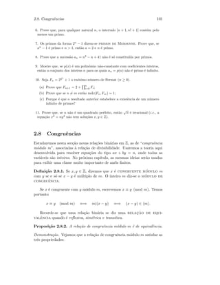 2.8. Congruˆencias 101
6. Prove que, para qualquer natural n, o intervalo [n + 1, n! + 1] cont´em pelo
menos um primo.
7. Os primos da forma 2n
− 1 dizem-se primos de Mersenne. Prove que, se
an
− 1 ´e primo e n  1, ent˜ao a = 2 e n ´e primo.
8. Prove que a sucess˜ao an = n2
− n + 41 n˜ao ´e s´o constitu´ıda por primos.
9. Mostre que, se p(x) ´e um polin´omio n˜ao-constante com coeﬁcientes inteiros,
ent˜ao o conjunto dos inteiros n para os quais an = p(n) n˜ao ´e primo ´e inﬁnito.
10. Seja Fn = 22n
+ 1 o en´esimo n´umero de Fermat (n ≥ 0).
(a) Prove que Fn+1 = 2 +
n
i=0 Fi;
(b) Prove que se n = m ent˜ao mdc(Fn, Fm) = 1;
(c) Porque ´e que o resultado anterior estabelece a existˆencia de um n´umero
inﬁnito de primos?
11. Prove que, se n n˜ao ´e um quadrado perfeito, ent˜ao
√
n ´e irracional (i.e., a
equa¸c˜ao x2
= ny2
n˜ao tem solu¸c˜oes x, y ∈ Z).
2.8 Congruˆencias
Estudaremos nesta sec¸c˜ao novas rela¸c˜oes bin´arias em Z, as de “congruˆencia
m´odulo m”, associadas `a rela¸c˜ao de divisibilidade. Usaremos a teoria aqui
desenvolvida para resolver equa¸c˜oes do tipo ax + by = n, onde todas as
vari´aveis s˜ao inteiros. No pr´oximo cap´ıtulo, as mesmas ideias ser˜ao usadas
para exibir uma classe muito importante de an´eis ﬁnitos.
Deﬁni¸c˜ao 2.8.1. Se x, y ∈ Z, dizemos que x ´e congruente m´odulo m
com y se e s´o se x − y ´e m´ultiplo de m. O inteiro m diz-se o m´odulo de
congruˆencia.
Se x ´e congruente com y m´odulo m, escrevemos x ≡ y (mod m). Temos
portanto
x ≡ y (mod m) ⇐⇒ m|(x − y) ⇐⇒ (x − y) ∈ m .
Recorde-se que uma rela¸c˜ao bin´aria se diz uma relac¸˜ao de equi-
valˆencia quando ´e reﬂexiva, sim´etrica e transitiva.
Proposi¸c˜ao 2.8.2. A rela¸c˜ao de congruˆencia m´odulo m ´e de equivalˆencia.
Demonstra¸c˜ao. Vejamos que a rela¸c˜ao de congruˆencia m´odulo m satisfaz as
trˆes propriedades:
 