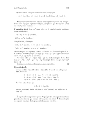 2.8. Congruˆencias 103
Qualquer inteiro x veriﬁca exactamente uma das equa¸c˜oes
x ≡ 0 (mod 4), x ≡ 1 (mod 4), x ≡ 2 (mod 4) ou x ≡ 3 (mod 4).
As equa¸c˜oes que envolvem rela¸c˜oes de congruˆencia podem ser manipu-
ladas como equa¸c˜oes alg´ebricas vulgares, excepto no que diz respeito `a “lei
do corte” para o produto.
Proposi¸c˜ao 2.8.6. Se x ≡ x (mod m) e y ≡ y (mod m), ent˜ao veriﬁcam-
se as propriedades:
(i) x ± y ≡ x ± y (mod m);
(ii) xy ≡ x y (mod m).
Em particular, temos que:
(iii) x ≡ x (mod m) ⇔ x + a ≡ x + a (mod m);
(iv) x ≡ x (mod m) ⇒ ax ≡ ax (mod m).
Demonstra¸c˜ao. Por hip´otese, tanto x − x como y − y s˜ao m´ultiplos de m.
´E portanto evidente que (x−x )±(y −y ) = (x±y)−(x ±y ) s˜ao m´ultiplos
de m, i.e., x ± y ≡ x ± y (mod m).
Por outro lado, (x − x )y e x (y − y) s˜ao ainda m´ultiplos de m. Por
isso, (x − x )y − x (y − y) = xy − x y ´e m´ultiplo de m, ou seja, xy ≡ x y
(mod m).
Deixamos as restantes aﬁrma¸c˜oes para os exerc´ıcios.
Exemplo 2.8.7.
´E claro que 10 ≡ 3 (mod 7) e 11 ≡ −3 (mod 7). De acordo com a Proposi¸c˜ao
2.8.6, temos que
10 + 11 ≡ 3 + (−3) (mod 7) ⇐⇒ 21 ≡ 0 (mod 7),
10 − 11 ≡ 3 − (−3) (mod 7) ⇐⇒ −1 ≡ 6 (mod 7),
10 · 11 ≡ 3 · (−3) (mod 7) ⇐⇒ 110 ≡ −9 (mod 7).
Por outro lado, observe que
4 · 5 ≡ 4 · 8 (mod 6),
mas 5 ≡ 8 (mod 6). Assim, em geral, ax ≡ ax (mod m) n˜ao implica x ≡ x
(mod m).
´E importante compreender que a Proposi¸c˜ao 2.8.6 usa precisamente as
propriedades de m que tornam este conjunto um ideal. A demonstra¸c˜ao
do seguinte corol´ario desta proposi¸c˜ao ﬁca como exerc´ıcio.
 