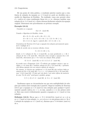 2.8. Congruˆencias 105
De um ponto de vista pr´atico, o resultado anterior mostra que a exis-
tˆencia de solu¸c˜oes da equa¸c˜ao ax ≡ b (mod m) pode ser decidida com o
aux´ılio do Algoritmo de Euclides. Na realidade, como este permite obter
d = mdc(a, m) como combina¸c˜ao linear de a e m, obtemos tamb´em uma
solu¸c˜ao de ax ≡ d (mod m), e desta obtemos facilmente solu¸c˜oes da equa¸c˜ao
original. Ilustramos este procedimento no pr´oximo exemplo.
Exemplo 2.8.12.
Considere-se a equa¸c˜ao
15x ≡ b (mod 40).
Usando o Algoritmo de Euclides, temos
40 = 15 · 2 + 10, ou 10 = 40 + 15 · (−2),
15 = 10 · 1 + 5, ou 5 = 15 + 10 · (−1) = 15 · 3 + 40 · (−1),
10 = 5 · 2 + 0, logo 5 = mdc(15, 40) = 15 · 3 + 40 · (−1).
Conclu´ımos do Teorema 2.8.11 que a equa¸c˜ao tem solu¸c˜oes precisamente quan-
do b ´e m´ultiplo de 5.
Ainda de acordo com os mesmos c´alculos, temos
5 = 15 · 3 + 40 · (−1),
donde x=3 ´e solu¸c˜ao de 15x ≡ 5 (mod 40), ou mais geralmente x = 3k ´e
solu¸c˜ao de 15x ≡ 5k (mod 40). Tomando como exemplo a equa¸c˜ao 15x ≡ 10
(mod 40), observamos que x = 6 ´e uma sua solu¸c˜ao ´obvia, porque
15 · 3 ≡ 5 (mod 40) =⇒ 15 · 3 · 2 ≡ 5 · 2 (mod 40),
de acordo com a Proposi¸c˜ao 2.8.6. ´E evidente que qualquer inteiro x que ve-
riﬁque x ≡ 6 (mod 40) ´e tamb´em solu¸c˜ao de 15x ≡ 10 (mod 40), e portanto
esta ´ultima equa¸c˜ao tem um n´umero inﬁnito de solu¸c˜oes.
No entanto, os inteiros que satisfazem x ≡ 6 (mod 40) n˜ao incluem todas as
solu¸c˜oes de 15x ≡ 10 (mod 40), e. g., x = −2 ´e solu¸c˜ao de 15x ≡ 10 (mod 40),
mas −2 ≡ 6 (mod 40). ´E claro que este facto ´e um outro reﬂexo da ausˆencia
de uma “lei do corte” geral para o produto, porque
3 · 5 · (−2) ≡ 5 · 2 (mod 40) ⇒ 6 ≡ −2 (mod 40).
Analisamos agora as circunstˆancias em que esta multiplicidade de solu-
¸c˜oes que existia neste exemplo n˜ao ´e poss´ıvel. Segue-se tamb´em do Teorema
2.8.11 que a equa¸c˜ao ax ≡ b (mod m) tem solu¸c˜oes para qualquer b preci-
samente quando mdc(a, m) = 1, ou seja, quando a e m s˜ao primos entre
si. Este caso ocorre evidentemente quando a equa¸c˜ao ax ≡ 1 (mod m) tem
solu¸c˜oes.
Deﬁni¸c˜ao 2.8.13. Diz-se que a ∈ Z ´e invert´ıvel (mod m) se e s´o se
ax ≡ 1 (mod m) tem solu¸c˜ao, i.e., se e s´o se a e m s˜ao primos entre si. Se a
´e solu¸c˜ao da equa¸c˜ao ax ≡ 1 (mod m), dizemos que a ´e inverso (mod m)
de a.
 