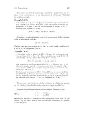 2.8. Congruˆencias 107
Temos pois um m´etodo simples para resolver a equa¸c˜ao linear ax ≡ b
(mod m) no caso em que a e m s˜ao primos entre si. Isto mesmo ´e ilustrado
no pr´oximo exemplo.
Exemplo 2.8.17.
Como mdc(4, 7) = 1, e 4 · 2 ≡ 1 (mod 7), conclu´ımos que as solu¸c˜oes de
4x ≡ 1 (mod 7) (os inversos de 4 (mod 7)) s˜ao precisamente os inteiros que
satisfazem x ≡ 2 (mod 7), ou seja, s˜ao os n´umeros da forma x = 2 + 7k.
Tomando como exemplo b=3, temos
4x ≡ 3 (mod 7) ⇐⇒ x ≡ 6 (mod 7).
Quando a e m n˜ao s˜ao primos entre si, ´e mesmo assim f´acil determinar
todas as solu¸c˜oes da equa¸c˜ao
ax ≡ b (mod m).
Conv´em para isso recordar que, se a = a d e m = m d com d = mdc(a, m) =
0, ent˜ao a e m s˜ao primos entre si.
Exemplo 2.8.18.
Para calcular todas as solu¸c˜oes de 15x ≡ 10 (mod 40), notamos que esta
equa¸c˜ao ´e equivalente a 15x = 10 + 40y, que dividimos por mdc(15, 40) = 5
para obter 3x = 2 + 8y, ou 3x ≡ 2 (mod 8). Temos portanto
15x ≡ 10 (mod 40) ⇐⇒ 3x ≡ 2 (mod 8),
onde naturalmente na ´ultima equa¸c˜ao mdc(3, 8) = 1. J´a vimos que x = 6 ´e
solu¸c˜ao da equa¸c˜ao original, e consequentemente de 3x ≡ 2 (mod 8). Segue-
se, do Teorema 2.8.16, que as solu¸c˜oes da segunda equa¸c˜ao s˜ao os inteiros que
satisfazem x ≡ 6 (mod 8).
Conclu´ımos que as solu¸c˜oes de 15x ≡ 10 (mod 40) s˜ao os n´umeros da forma
x = 6 + 8k. Em particular, ´e claro que a primeira equa¸c˜ao tem 5 solu¸c˜oes que
n˜ao s˜ao congruentes (mod 40), nomeadamente, x = 6, 14, 22, 30, 38 (a solu¸c˜ao
que referimos anteriormente, i.e., x = −2, corresponde a x = 38).
Veremos nos exerc´ıcios como calcular o n´umero de solu¸c˜oes da equa¸c˜ao
ax ≡ b (mod m) que n˜ao s˜ao congruentes entre si para o m´odulo m.
Teremos ocasionalmente necessidade de resolver sistemas do tipo
(2.8.1)
x ≡ a (mod m),
x ≡ b (mod n).
O resultado seguinte foi descoberto pelo matem´atico chinˆes Sun-Tsu (no
s´eculo I !) e por isso ´e muitas vezes referido pela designa¸c˜ao de Teorema
Chinˆes do Resto.
 